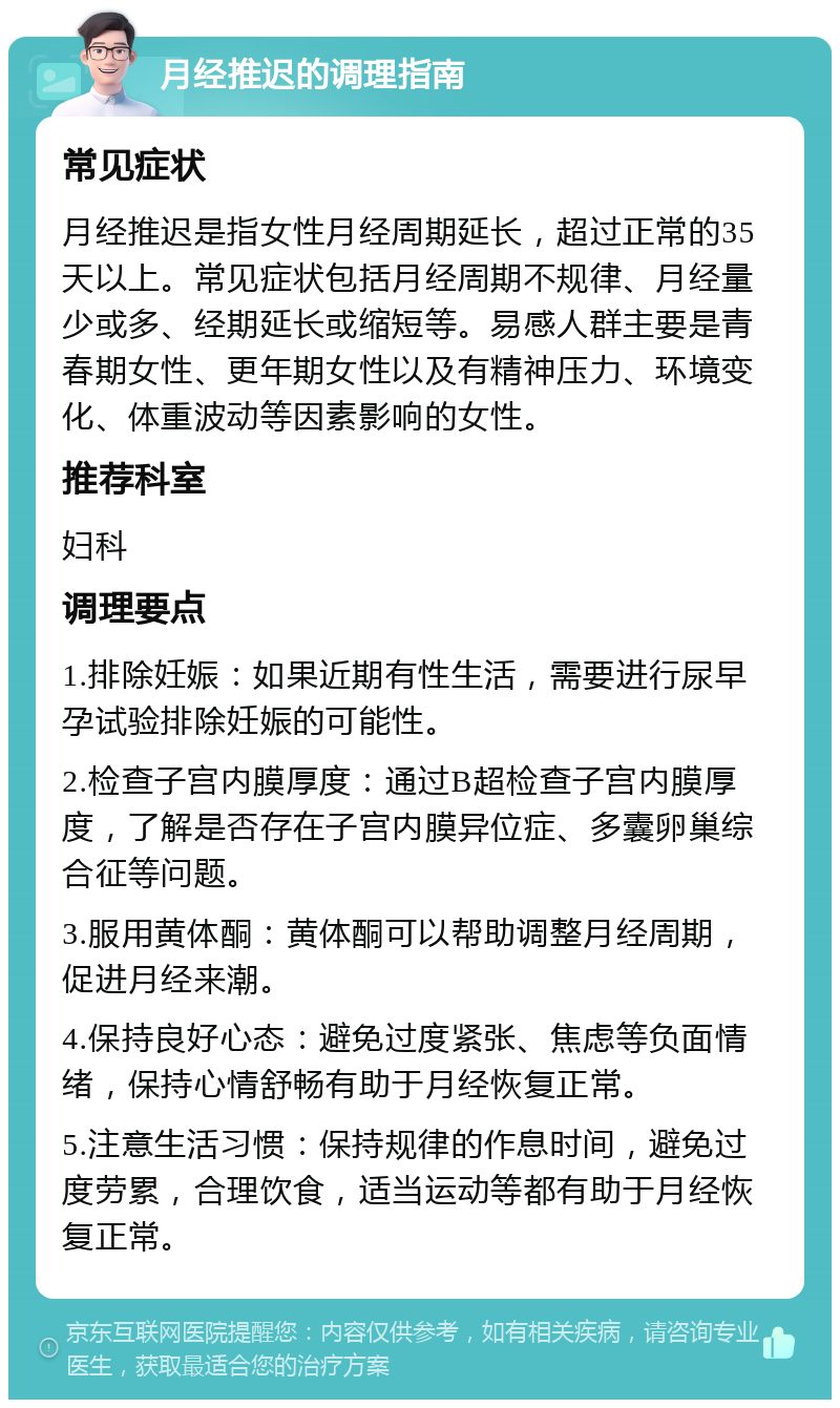 月经推迟的调理指南 常见症状 月经推迟是指女性月经周期延长，超过正常的35天以上。常见症状包括月经周期不规律、月经量少或多、经期延长或缩短等。易感人群主要是青春期女性、更年期女性以及有精神压力、环境变化、体重波动等因素影响的女性。 推荐科室 妇科 调理要点 1.排除妊娠：如果近期有性生活，需要进行尿早孕试验排除妊娠的可能性。 2.检查子宫内膜厚度：通过B超检查子宫内膜厚度，了解是否存在子宫内膜异位症、多囊卵巢综合征等问题。 3.服用黄体酮：黄体酮可以帮助调整月经周期，促进月经来潮。 4.保持良好心态：避免过度紧张、焦虑等负面情绪，保持心情舒畅有助于月经恢复正常。 5.注意生活习惯：保持规律的作息时间，避免过度劳累，合理饮食，适当运动等都有助于月经恢复正常。