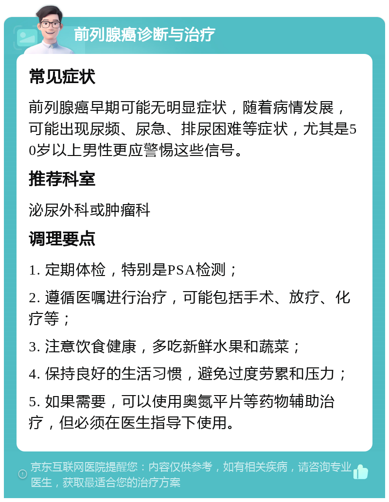 前列腺癌诊断与治疗 常见症状 前列腺癌早期可能无明显症状，随着病情发展，可能出现尿频、尿急、排尿困难等症状，尤其是50岁以上男性更应警惕这些信号。 推荐科室 泌尿外科或肿瘤科 调理要点 1. 定期体检，特别是PSA检测； 2. 遵循医嘱进行治疗，可能包括手术、放疗、化疗等； 3. 注意饮食健康，多吃新鲜水果和蔬菜； 4. 保持良好的生活习惯，避免过度劳累和压力； 5. 如果需要，可以使用奥氮平片等药物辅助治疗，但必须在医生指导下使用。