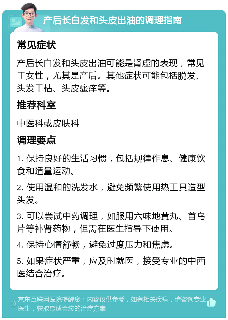 产后长白发和头皮出油的调理指南 常见症状 产后长白发和头皮出油可能是肾虚的表现，常见于女性，尤其是产后。其他症状可能包括脱发、头发干枯、头皮瘙痒等。 推荐科室 中医科或皮肤科 调理要点 1. 保持良好的生活习惯，包括规律作息、健康饮食和适量运动。 2. 使用温和的洗发水，避免频繁使用热工具造型头发。 3. 可以尝试中药调理，如服用六味地黄丸、首乌片等补肾药物，但需在医生指导下使用。 4. 保持心情舒畅，避免过度压力和焦虑。 5. 如果症状严重，应及时就医，接受专业的中西医结合治疗。