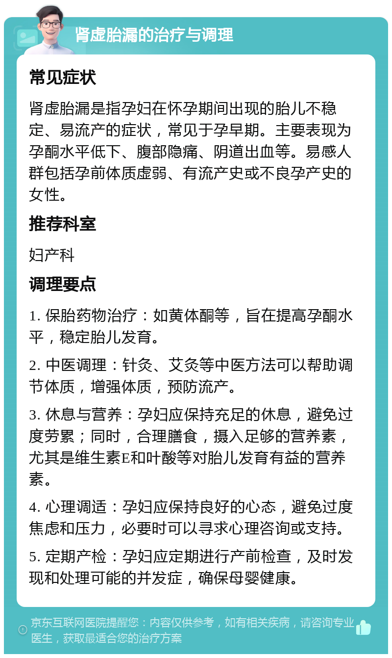 肾虚胎漏的治疗与调理 常见症状 肾虚胎漏是指孕妇在怀孕期间出现的胎儿不稳定、易流产的症状，常见于孕早期。主要表现为孕酮水平低下、腹部隐痛、阴道出血等。易感人群包括孕前体质虚弱、有流产史或不良孕产史的女性。 推荐科室 妇产科 调理要点 1. 保胎药物治疗：如黄体酮等，旨在提高孕酮水平，稳定胎儿发育。 2. 中医调理：针灸、艾灸等中医方法可以帮助调节体质，增强体质，预防流产。 3. 休息与营养：孕妇应保持充足的休息，避免过度劳累；同时，合理膳食，摄入足够的营养素，尤其是维生素E和叶酸等对胎儿发育有益的营养素。 4. 心理调适：孕妇应保持良好的心态，避免过度焦虑和压力，必要时可以寻求心理咨询或支持。 5. 定期产检：孕妇应定期进行产前检查，及时发现和处理可能的并发症，确保母婴健康。