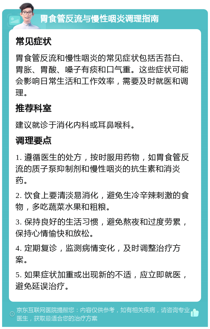 胃食管反流与慢性咽炎调理指南 常见症状 胃食管反流和慢性咽炎的常见症状包括舌苔白、胃胀、胃酸、嗓子有痰和口气重。这些症状可能会影响日常生活和工作效率，需要及时就医和调理。 推荐科室 建议就诊于消化内科或耳鼻喉科。 调理要点 1. 遵循医生的处方，按时服用药物，如胃食管反流的质子泵抑制剂和慢性咽炎的抗生素和消炎药。 2. 饮食上要清淡易消化，避免生冷辛辣刺激的食物，多吃蔬菜水果和粗粮。 3. 保持良好的生活习惯，避免熬夜和过度劳累，保持心情愉快和放松。 4. 定期复诊，监测病情变化，及时调整治疗方案。 5. 如果症状加重或出现新的不适，应立即就医，避免延误治疗。