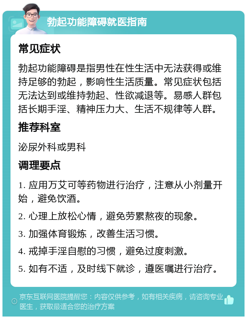 勃起功能障碍就医指南 常见症状 勃起功能障碍是指男性在性生活中无法获得或维持足够的勃起，影响性生活质量。常见症状包括无法达到或维持勃起、性欲减退等。易感人群包括长期手淫、精神压力大、生活不规律等人群。 推荐科室 泌尿外科或男科 调理要点 1. 应用万艾可等药物进行治疗，注意从小剂量开始，避免饮酒。 2. 心理上放松心情，避免劳累熬夜的现象。 3. 加强体育锻炼，改善生活习惯。 4. 戒掉手淫自慰的习惯，避免过度刺激。 5. 如有不适，及时线下就诊，遵医嘱进行治疗。