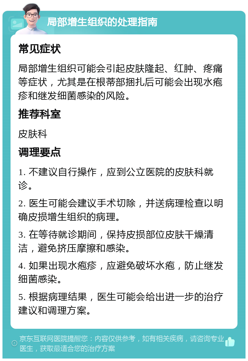 局部增生组织的处理指南 常见症状 局部增生组织可能会引起皮肤隆起、红肿、疼痛等症状，尤其是在根蒂部捆扎后可能会出现水疱疹和继发细菌感染的风险。 推荐科室 皮肤科 调理要点 1. 不建议自行操作，应到公立医院的皮肤科就诊。 2. 医生可能会建议手术切除，并送病理检查以明确皮损增生组织的病理。 3. 在等待就诊期间，保持皮损部位皮肤干燥清洁，避免挤压摩擦和感染。 4. 如果出现水疱疹，应避免破坏水疱，防止继发细菌感染。 5. 根据病理结果，医生可能会给出进一步的治疗建议和调理方案。