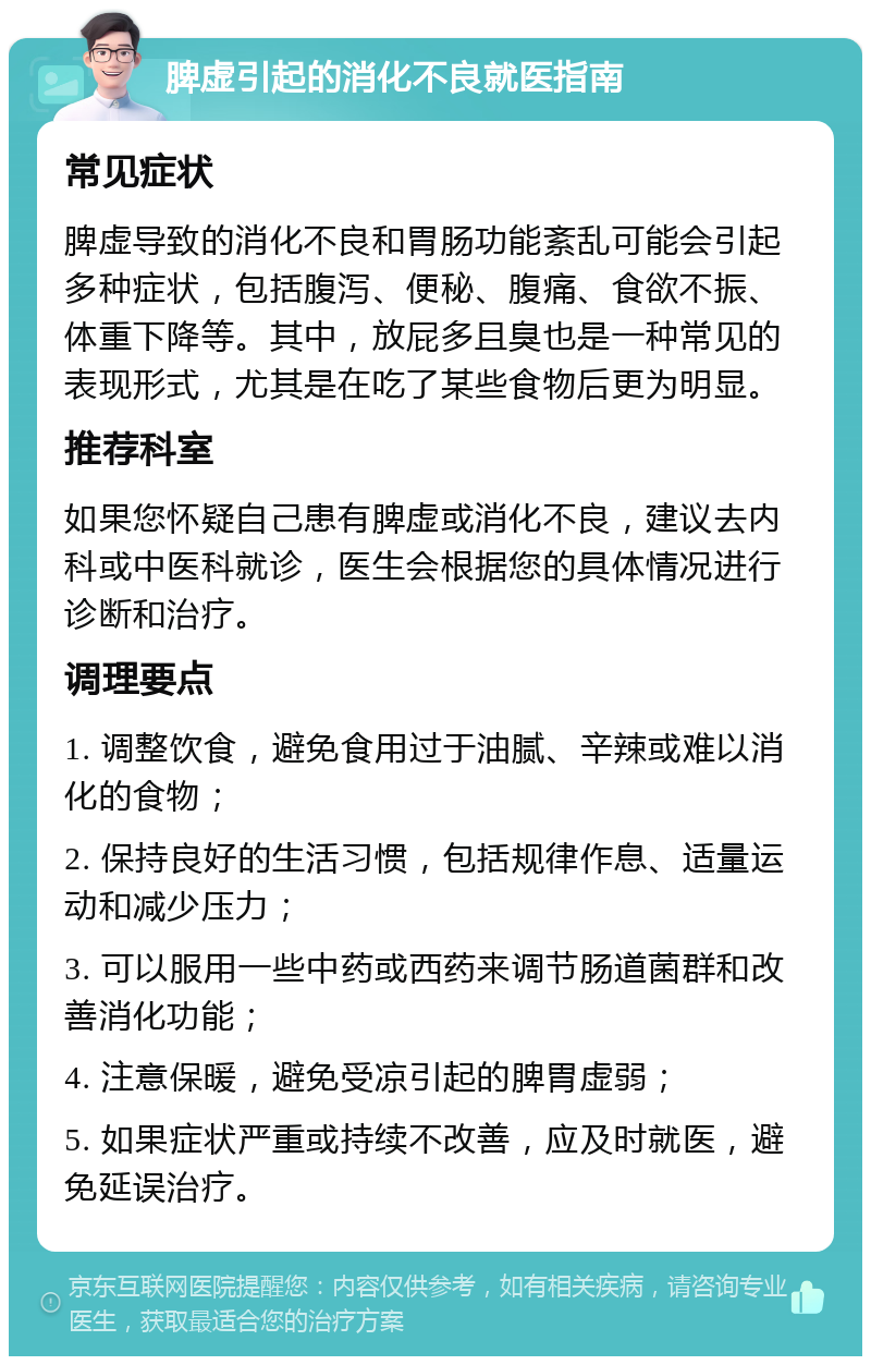 脾虚引起的消化不良就医指南 常见症状 脾虚导致的消化不良和胃肠功能紊乱可能会引起多种症状，包括腹泻、便秘、腹痛、食欲不振、体重下降等。其中，放屁多且臭也是一种常见的表现形式，尤其是在吃了某些食物后更为明显。 推荐科室 如果您怀疑自己患有脾虚或消化不良，建议去内科或中医科就诊，医生会根据您的具体情况进行诊断和治疗。 调理要点 1. 调整饮食，避免食用过于油腻、辛辣或难以消化的食物； 2. 保持良好的生活习惯，包括规律作息、适量运动和减少压力； 3. 可以服用一些中药或西药来调节肠道菌群和改善消化功能； 4. 注意保暖，避免受凉引起的脾胃虚弱； 5. 如果症状严重或持续不改善，应及时就医，避免延误治疗。