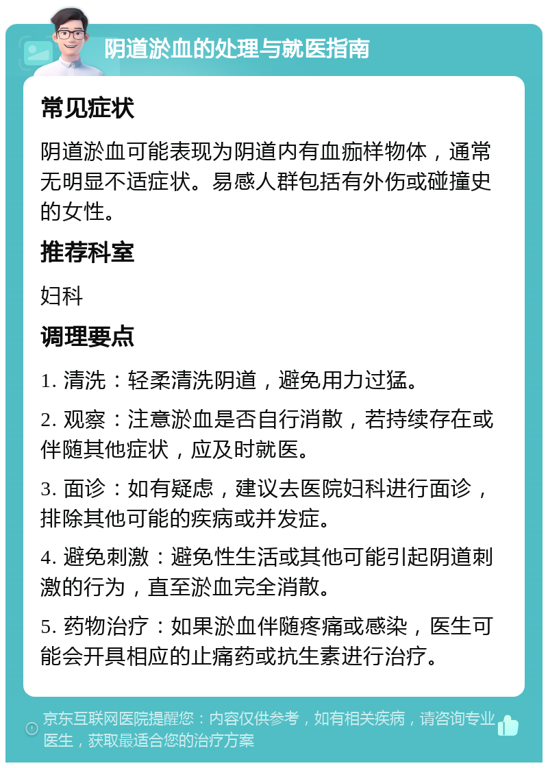 阴道淤血的处理与就医指南 常见症状 阴道淤血可能表现为阴道内有血痂样物体，通常无明显不适症状。易感人群包括有外伤或碰撞史的女性。 推荐科室 妇科 调理要点 1. 清洗：轻柔清洗阴道，避免用力过猛。 2. 观察：注意淤血是否自行消散，若持续存在或伴随其他症状，应及时就医。 3. 面诊：如有疑虑，建议去医院妇科进行面诊，排除其他可能的疾病或并发症。 4. 避免刺激：避免性生活或其他可能引起阴道刺激的行为，直至淤血完全消散。 5. 药物治疗：如果淤血伴随疼痛或感染，医生可能会开具相应的止痛药或抗生素进行治疗。