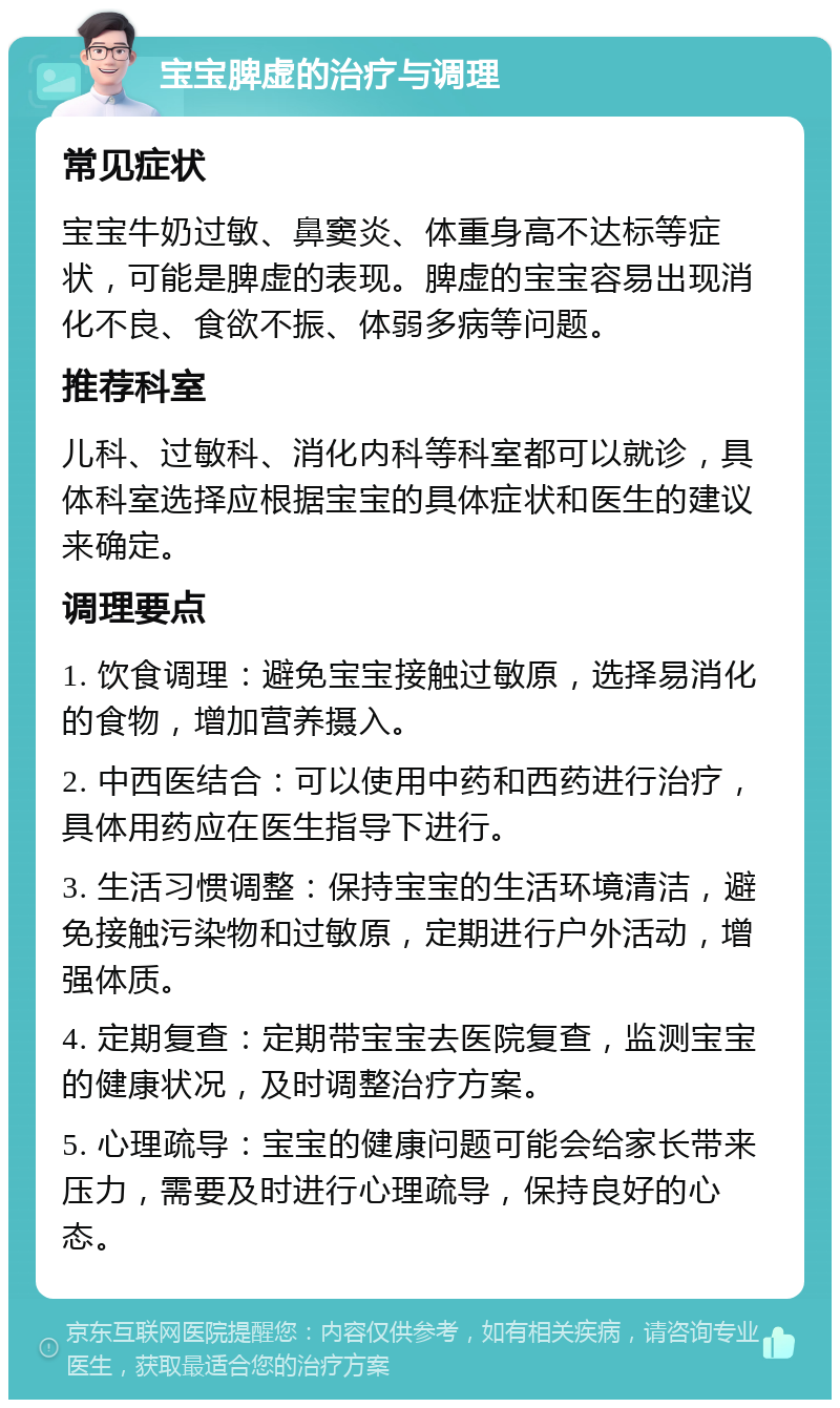 宝宝脾虚的治疗与调理 常见症状 宝宝牛奶过敏、鼻窦炎、体重身高不达标等症状，可能是脾虚的表现。脾虚的宝宝容易出现消化不良、食欲不振、体弱多病等问题。 推荐科室 儿科、过敏科、消化内科等科室都可以就诊，具体科室选择应根据宝宝的具体症状和医生的建议来确定。 调理要点 1. 饮食调理：避免宝宝接触过敏原，选择易消化的食物，增加营养摄入。 2. 中西医结合：可以使用中药和西药进行治疗，具体用药应在医生指导下进行。 3. 生活习惯调整：保持宝宝的生活环境清洁，避免接触污染物和过敏原，定期进行户外活动，增强体质。 4. 定期复查：定期带宝宝去医院复查，监测宝宝的健康状况，及时调整治疗方案。 5. 心理疏导：宝宝的健康问题可能会给家长带来压力，需要及时进行心理疏导，保持良好的心态。