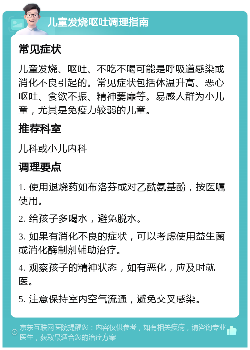 儿童发烧呕吐调理指南 常见症状 儿童发烧、呕吐、不吃不喝可能是呼吸道感染或消化不良引起的。常见症状包括体温升高、恶心呕吐、食欲不振、精神萎靡等。易感人群为小儿童，尤其是免疫力较弱的儿童。 推荐科室 儿科或小儿内科 调理要点 1. 使用退烧药如布洛芬或对乙酰氨基酚，按医嘱使用。 2. 给孩子多喝水，避免脱水。 3. 如果有消化不良的症状，可以考虑使用益生菌或消化酶制剂辅助治疗。 4. 观察孩子的精神状态，如有恶化，应及时就医。 5. 注意保持室内空气流通，避免交叉感染。