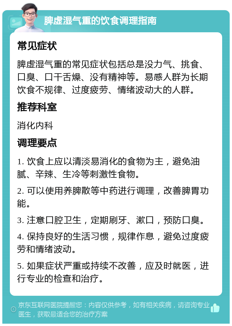 脾虚湿气重的饮食调理指南 常见症状 脾虚湿气重的常见症状包括总是没力气、挑食、口臭、口干舌燥、没有精神等。易感人群为长期饮食不规律、过度疲劳、情绪波动大的人群。 推荐科室 消化内科 调理要点 1. 饮食上应以清淡易消化的食物为主，避免油腻、辛辣、生冷等刺激性食物。 2. 可以使用养脾散等中药进行调理，改善脾胃功能。 3. 注意口腔卫生，定期刷牙、漱口，预防口臭。 4. 保持良好的生活习惯，规律作息，避免过度疲劳和情绪波动。 5. 如果症状严重或持续不改善，应及时就医，进行专业的检查和治疗。