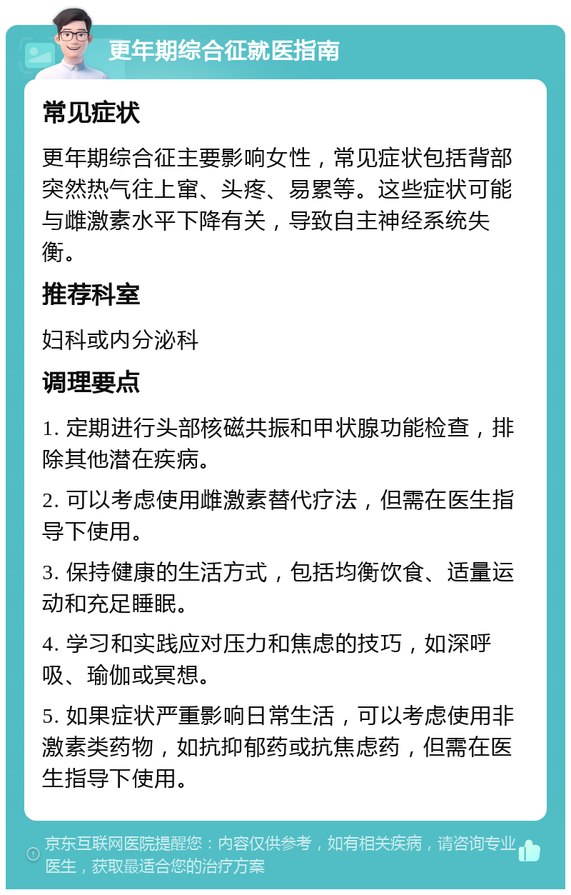 更年期综合征就医指南 常见症状 更年期综合征主要影响女性，常见症状包括背部突然热气往上窜、头疼、易累等。这些症状可能与雌激素水平下降有关，导致自主神经系统失衡。 推荐科室 妇科或内分泌科 调理要点 1. 定期进行头部核磁共振和甲状腺功能检查，排除其他潜在疾病。 2. 可以考虑使用雌激素替代疗法，但需在医生指导下使用。 3. 保持健康的生活方式，包括均衡饮食、适量运动和充足睡眠。 4. 学习和实践应对压力和焦虑的技巧，如深呼吸、瑜伽或冥想。 5. 如果症状严重影响日常生活，可以考虑使用非激素类药物，如抗抑郁药或抗焦虑药，但需在医生指导下使用。