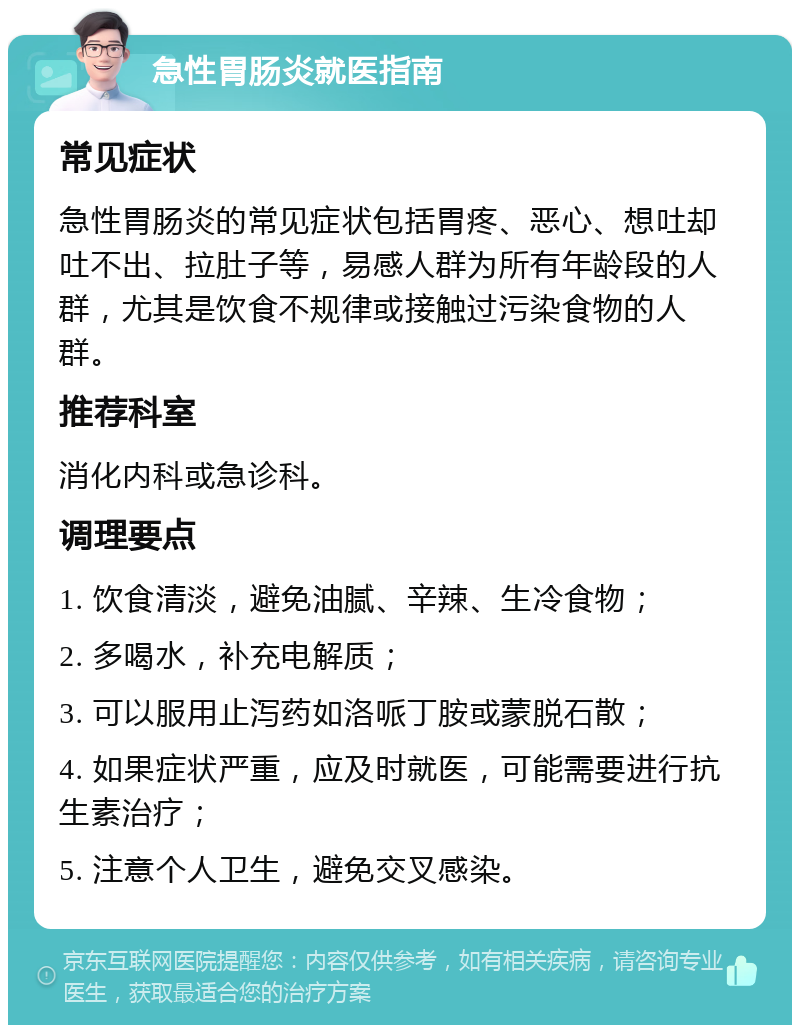 急性胃肠炎就医指南 常见症状 急性胃肠炎的常见症状包括胃疼、恶心、想吐却吐不出、拉肚子等，易感人群为所有年龄段的人群，尤其是饮食不规律或接触过污染食物的人群。 推荐科室 消化内科或急诊科。 调理要点 1. 饮食清淡，避免油腻、辛辣、生冷食物； 2. 多喝水，补充电解质； 3. 可以服用止泻药如洛哌丁胺或蒙脱石散； 4. 如果症状严重，应及时就医，可能需要进行抗生素治疗； 5. 注意个人卫生，避免交叉感染。