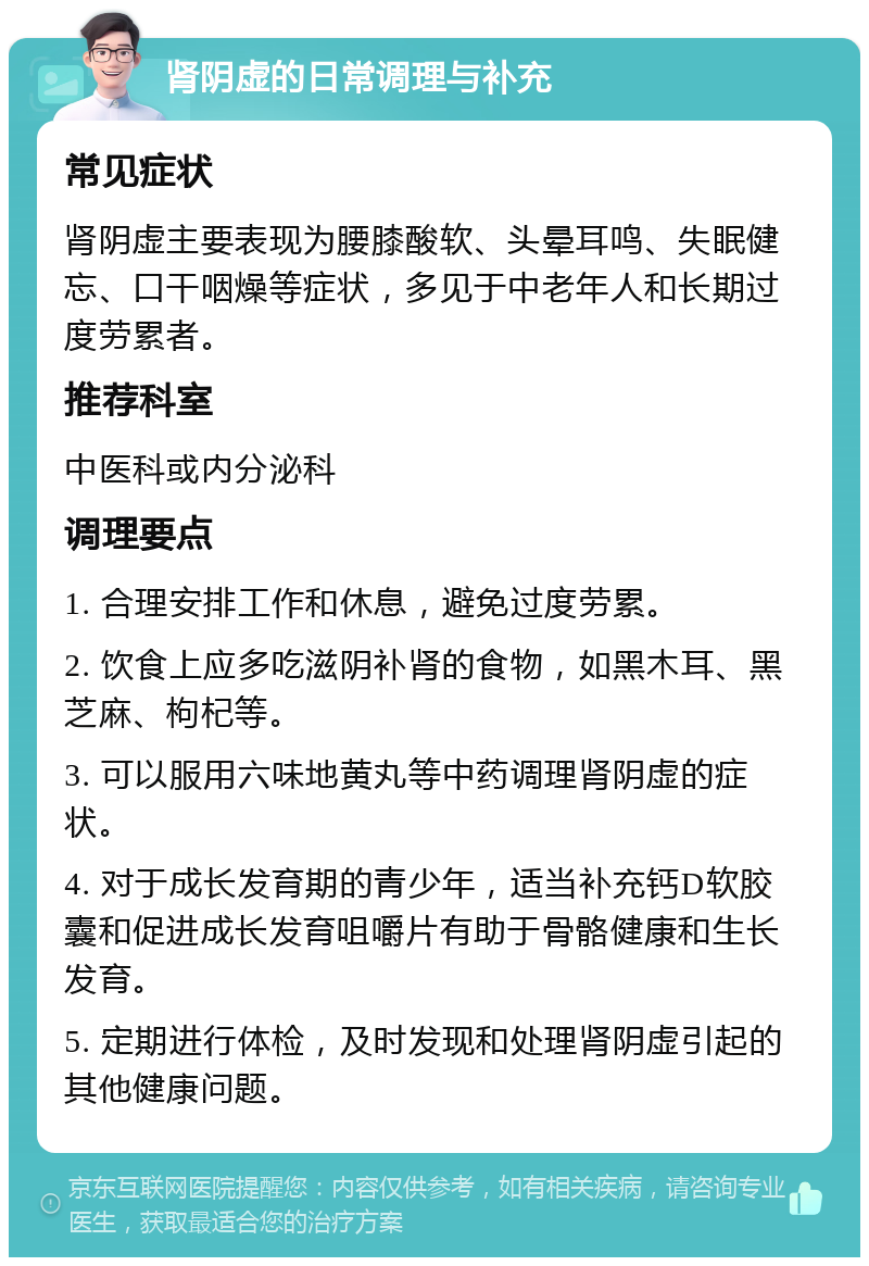 肾阴虚的日常调理与补充 常见症状 肾阴虚主要表现为腰膝酸软、头晕耳鸣、失眠健忘、口干咽燥等症状，多见于中老年人和长期过度劳累者。 推荐科室 中医科或内分泌科 调理要点 1. 合理安排工作和休息，避免过度劳累。 2. 饮食上应多吃滋阴补肾的食物，如黑木耳、黑芝麻、枸杞等。 3. 可以服用六味地黄丸等中药调理肾阴虚的症状。 4. 对于成长发育期的青少年，适当补充钙D软胶囊和促进成长发育咀嚼片有助于骨骼健康和生长发育。 5. 定期进行体检，及时发现和处理肾阴虚引起的其他健康问题。