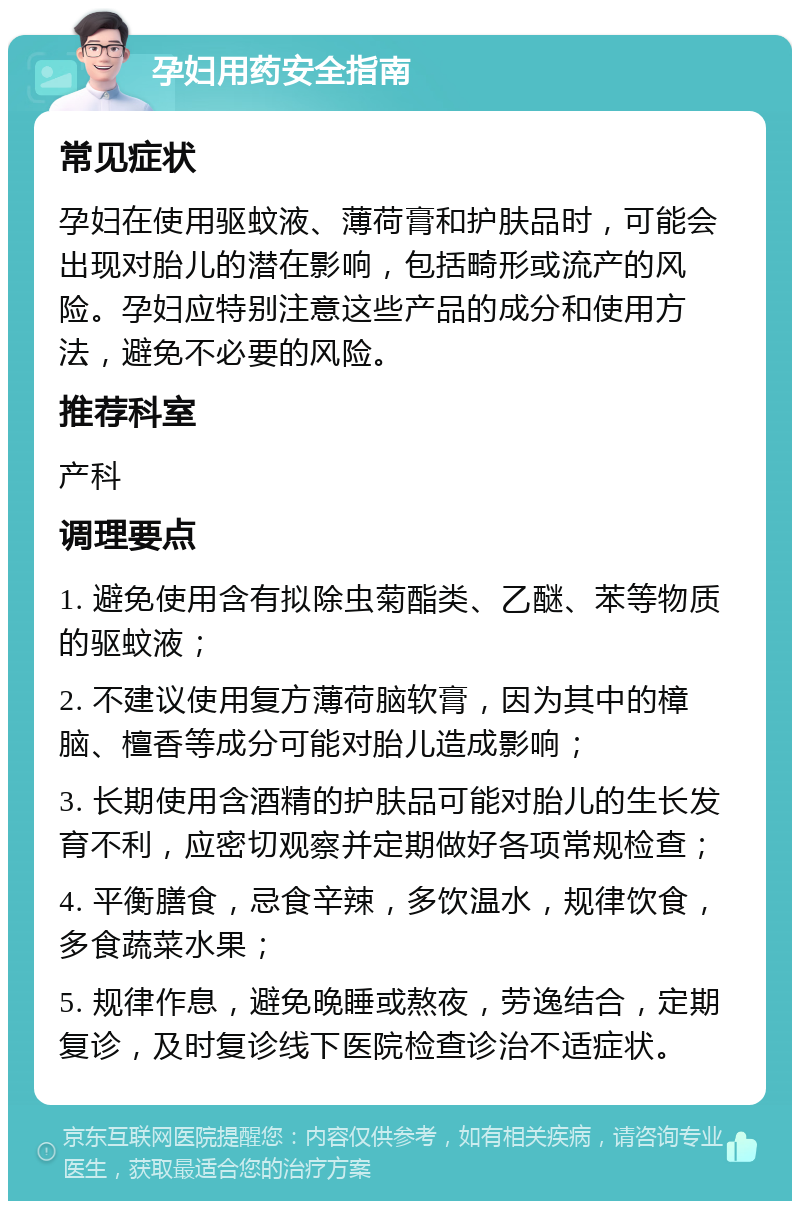 孕妇用药安全指南 常见症状 孕妇在使用驱蚊液、薄荷膏和护肤品时，可能会出现对胎儿的潜在影响，包括畸形或流产的风险。孕妇应特别注意这些产品的成分和使用方法，避免不必要的风险。 推荐科室 产科 调理要点 1. 避免使用含有拟除虫菊酯类、乙醚、苯等物质的驱蚊液； 2. 不建议使用复方薄荷脑软膏，因为其中的樟脑、檀香等成分可能对胎儿造成影响； 3. 长期使用含酒精的护肤品可能对胎儿的生长发育不利，应密切观察并定期做好各项常规检查； 4. 平衡膳食，忌食辛辣，多饮温水，规律饮食，多食蔬菜水果； 5. 规律作息，避免晚睡或熬夜，劳逸结合，定期复诊，及时复诊线下医院检查诊治不适症状。