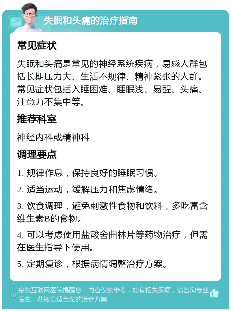 失眠和头痛的治疗指南 常见症状 失眠和头痛是常见的神经系统疾病，易感人群包括长期压力大、生活不规律、精神紧张的人群。常见症状包括入睡困难、睡眠浅、易醒、头痛、注意力不集中等。 推荐科室 神经内科或精神科 调理要点 1. 规律作息，保持良好的睡眠习惯。 2. 适当运动，缓解压力和焦虑情绪。 3. 饮食调理，避免刺激性食物和饮料，多吃富含维生素B的食物。 4. 可以考虑使用盐酸舍曲林片等药物治疗，但需在医生指导下使用。 5. 定期复诊，根据病情调整治疗方案。