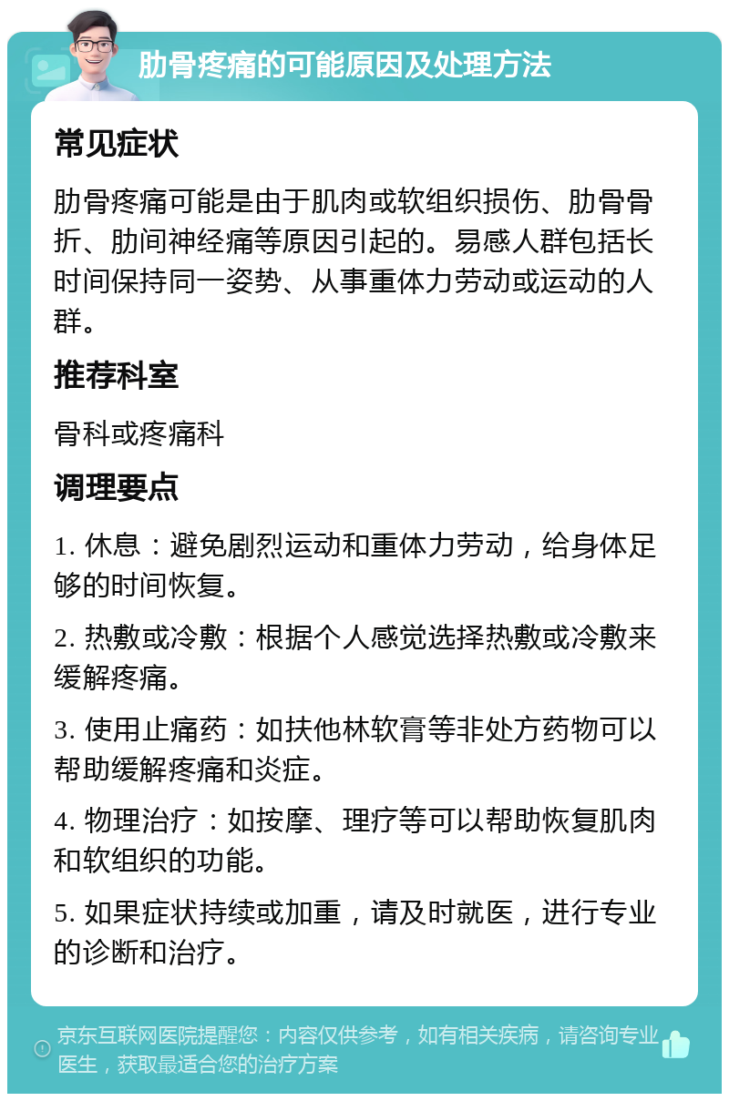 肋骨疼痛的可能原因及处理方法 常见症状 肋骨疼痛可能是由于肌肉或软组织损伤、肋骨骨折、肋间神经痛等原因引起的。易感人群包括长时间保持同一姿势、从事重体力劳动或运动的人群。 推荐科室 骨科或疼痛科 调理要点 1. 休息：避免剧烈运动和重体力劳动，给身体足够的时间恢复。 2. 热敷或冷敷：根据个人感觉选择热敷或冷敷来缓解疼痛。 3. 使用止痛药：如扶他林软膏等非处方药物可以帮助缓解疼痛和炎症。 4. 物理治疗：如按摩、理疗等可以帮助恢复肌肉和软组织的功能。 5. 如果症状持续或加重，请及时就医，进行专业的诊断和治疗。