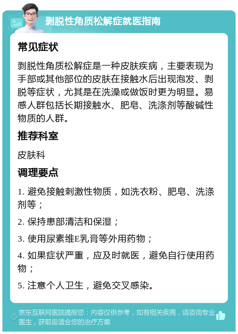 剥脱性角质松解症就医指南 常见症状 剥脱性角质松解症是一种皮肤疾病，主要表现为手部或其他部位的皮肤在接触水后出现泡发、剥脱等症状，尤其是在洗澡或做饭时更为明显。易感人群包括长期接触水、肥皂、洗涤剂等酸碱性物质的人群。 推荐科室 皮肤科 调理要点 1. 避免接触刺激性物质，如洗衣粉、肥皂、洗涤剂等； 2. 保持患部清洁和保湿； 3. 使用尿素维E乳膏等外用药物； 4. 如果症状严重，应及时就医，避免自行使用药物； 5. 注意个人卫生，避免交叉感染。