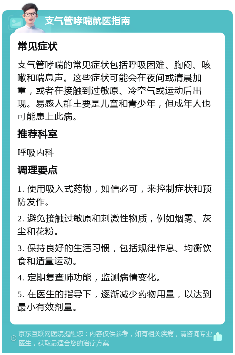 支气管哮喘就医指南 常见症状 支气管哮喘的常见症状包括呼吸困难、胸闷、咳嗽和喘息声。这些症状可能会在夜间或清晨加重，或者在接触到过敏原、冷空气或运动后出现。易感人群主要是儿童和青少年，但成年人也可能患上此病。 推荐科室 呼吸内科 调理要点 1. 使用吸入式药物，如信必可，来控制症状和预防发作。 2. 避免接触过敏原和刺激性物质，例如烟雾、灰尘和花粉。 3. 保持良好的生活习惯，包括规律作息、均衡饮食和适量运动。 4. 定期复查肺功能，监测病情变化。 5. 在医生的指导下，逐渐减少药物用量，以达到最小有效剂量。