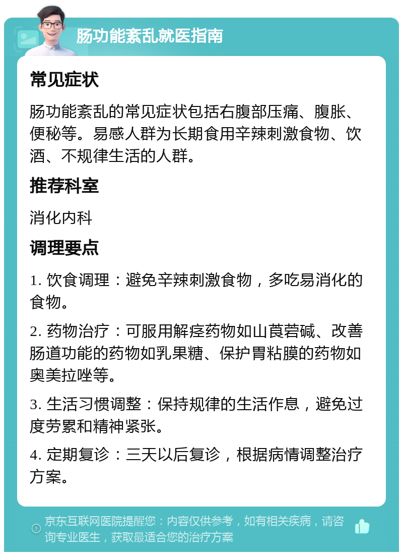 肠功能紊乱就医指南 常见症状 肠功能紊乱的常见症状包括右腹部压痛、腹胀、便秘等。易感人群为长期食用辛辣刺激食物、饮酒、不规律生活的人群。 推荐科室 消化内科 调理要点 1. 饮食调理：避免辛辣刺激食物，多吃易消化的食物。 2. 药物治疗：可服用解痉药物如山莨菪碱、改善肠道功能的药物如乳果糖、保护胃粘膜的药物如奥美拉唑等。 3. 生活习惯调整：保持规律的生活作息，避免过度劳累和精神紧张。 4. 定期复诊：三天以后复诊，根据病情调整治疗方案。