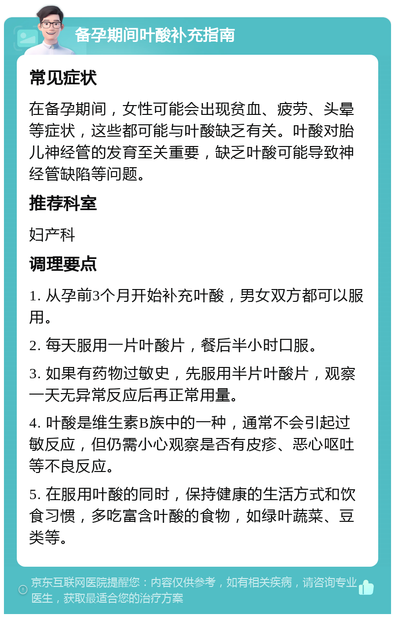 备孕期间叶酸补充指南 常见症状 在备孕期间，女性可能会出现贫血、疲劳、头晕等症状，这些都可能与叶酸缺乏有关。叶酸对胎儿神经管的发育至关重要，缺乏叶酸可能导致神经管缺陷等问题。 推荐科室 妇产科 调理要点 1. 从孕前3个月开始补充叶酸，男女双方都可以服用。 2. 每天服用一片叶酸片，餐后半小时口服。 3. 如果有药物过敏史，先服用半片叶酸片，观察一天无异常反应后再正常用量。 4. 叶酸是维生素B族中的一种，通常不会引起过敏反应，但仍需小心观察是否有皮疹、恶心呕吐等不良反应。 5. 在服用叶酸的同时，保持健康的生活方式和饮食习惯，多吃富含叶酸的食物，如绿叶蔬菜、豆类等。