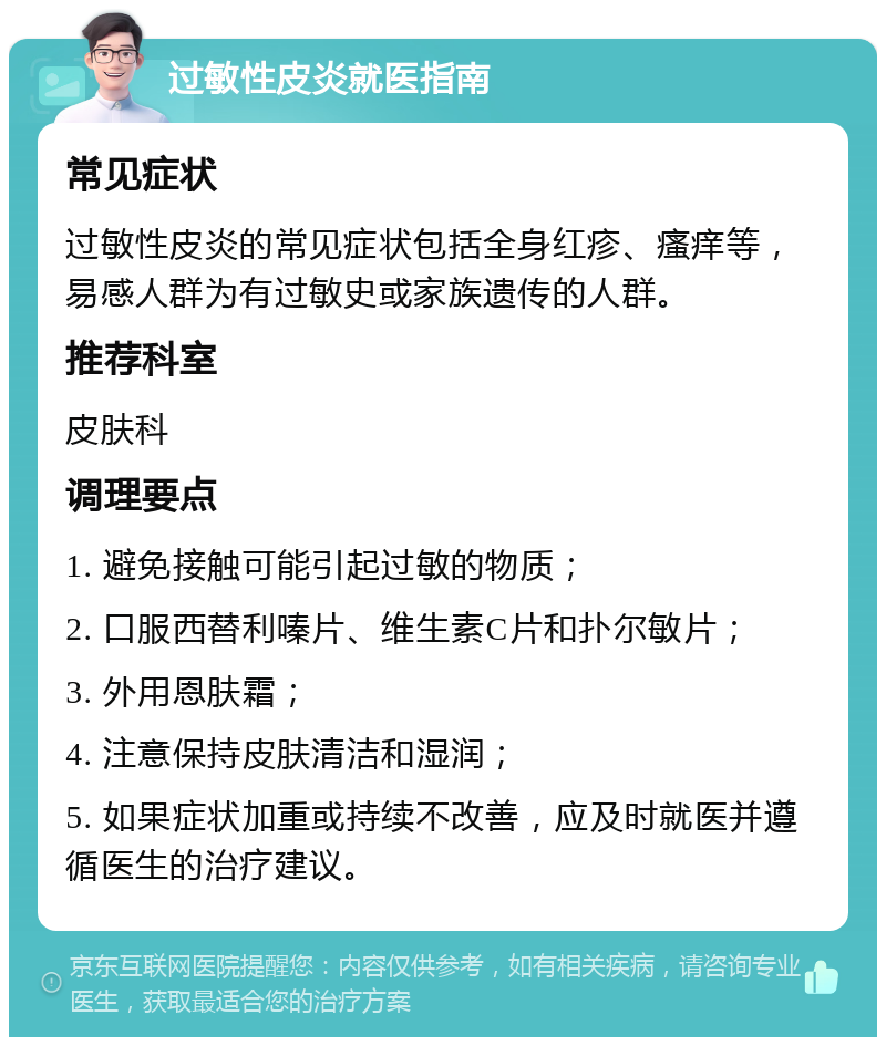 过敏性皮炎就医指南 常见症状 过敏性皮炎的常见症状包括全身红疹、瘙痒等，易感人群为有过敏史或家族遗传的人群。 推荐科室 皮肤科 调理要点 1. 避免接触可能引起过敏的物质； 2. 口服西替利嗪片、维生素C片和扑尔敏片； 3. 外用恩肤霜； 4. 注意保持皮肤清洁和湿润； 5. 如果症状加重或持续不改善，应及时就医并遵循医生的治疗建议。