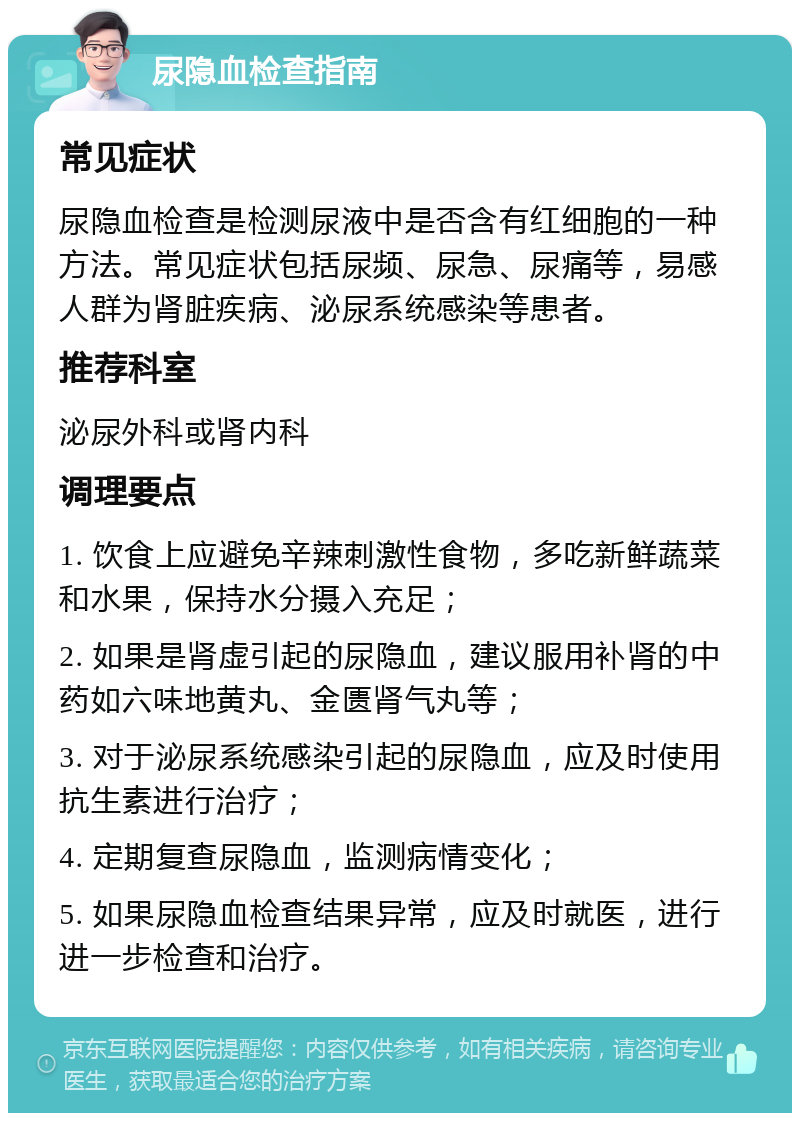 尿隐血检查指南 常见症状 尿隐血检查是检测尿液中是否含有红细胞的一种方法。常见症状包括尿频、尿急、尿痛等，易感人群为肾脏疾病、泌尿系统感染等患者。 推荐科室 泌尿外科或肾内科 调理要点 1. 饮食上应避免辛辣刺激性食物，多吃新鲜蔬菜和水果，保持水分摄入充足； 2. 如果是肾虚引起的尿隐血，建议服用补肾的中药如六味地黄丸、金匮肾气丸等； 3. 对于泌尿系统感染引起的尿隐血，应及时使用抗生素进行治疗； 4. 定期复查尿隐血，监测病情变化； 5. 如果尿隐血检查结果异常，应及时就医，进行进一步检查和治疗。