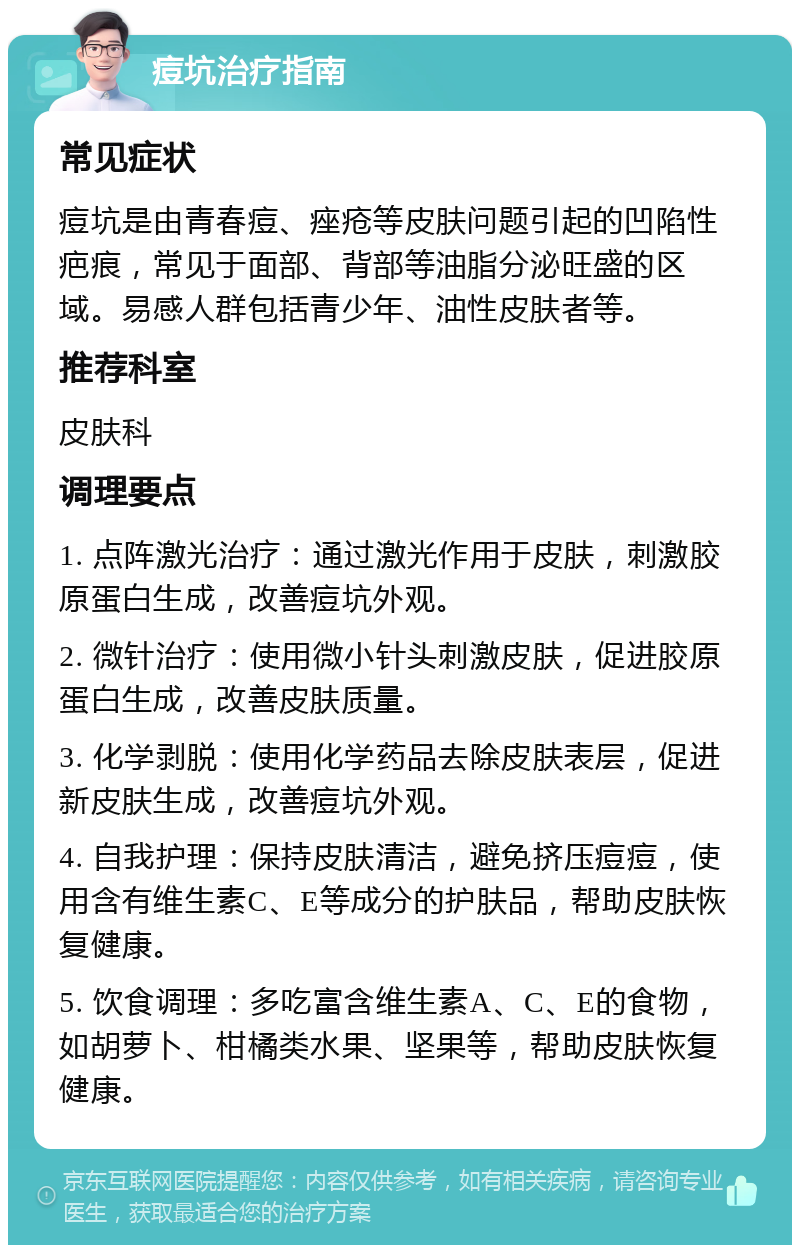 痘坑治疗指南 常见症状 痘坑是由青春痘、痤疮等皮肤问题引起的凹陷性疤痕，常见于面部、背部等油脂分泌旺盛的区域。易感人群包括青少年、油性皮肤者等。 推荐科室 皮肤科 调理要点 1. 点阵激光治疗：通过激光作用于皮肤，刺激胶原蛋白生成，改善痘坑外观。 2. 微针治疗：使用微小针头刺激皮肤，促进胶原蛋白生成，改善皮肤质量。 3. 化学剥脱：使用化学药品去除皮肤表层，促进新皮肤生成，改善痘坑外观。 4. 自我护理：保持皮肤清洁，避免挤压痘痘，使用含有维生素C、E等成分的护肤品，帮助皮肤恢复健康。 5. 饮食调理：多吃富含维生素A、C、E的食物，如胡萝卜、柑橘类水果、坚果等，帮助皮肤恢复健康。