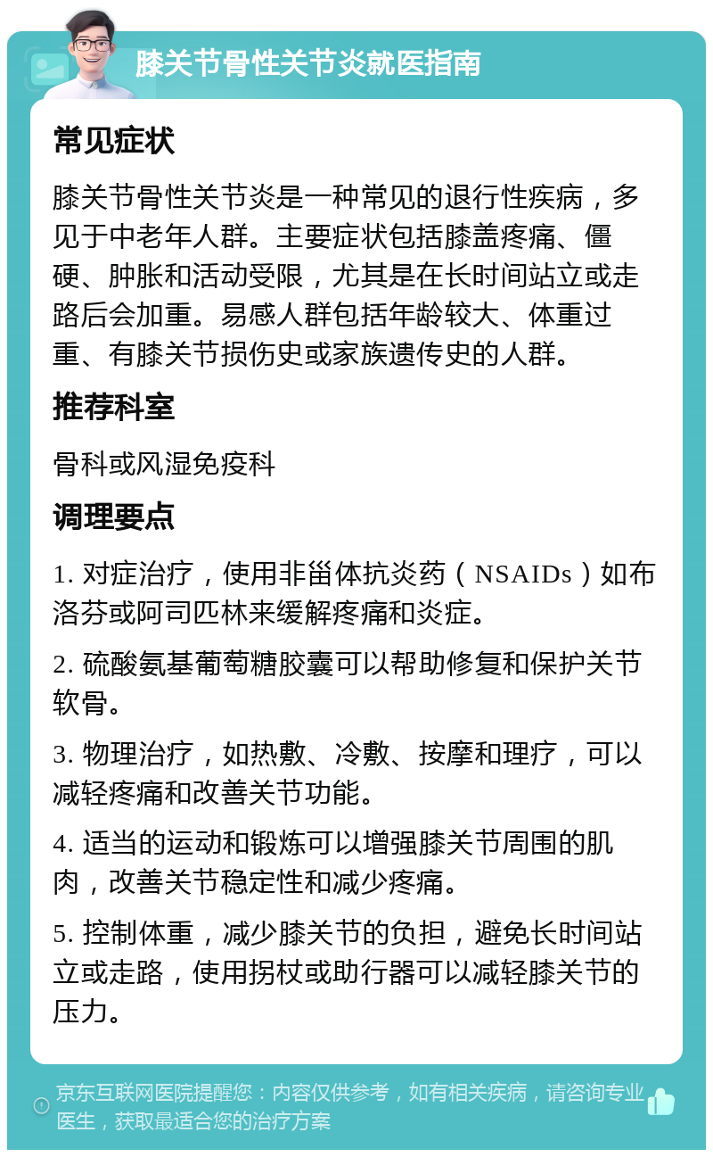 膝关节骨性关节炎就医指南 常见症状 膝关节骨性关节炎是一种常见的退行性疾病，多见于中老年人群。主要症状包括膝盖疼痛、僵硬、肿胀和活动受限，尤其是在长时间站立或走路后会加重。易感人群包括年龄较大、体重过重、有膝关节损伤史或家族遗传史的人群。 推荐科室 骨科或风湿免疫科 调理要点 1. 对症治疗，使用非甾体抗炎药（NSAIDs）如布洛芬或阿司匹林来缓解疼痛和炎症。 2. 硫酸氨基葡萄糖胶囊可以帮助修复和保护关节软骨。 3. 物理治疗，如热敷、冷敷、按摩和理疗，可以减轻疼痛和改善关节功能。 4. 适当的运动和锻炼可以增强膝关节周围的肌肉，改善关节稳定性和减少疼痛。 5. 控制体重，减少膝关节的负担，避免长时间站立或走路，使用拐杖或助行器可以减轻膝关节的压力。