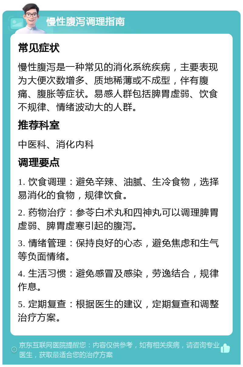 慢性腹泻调理指南 常见症状 慢性腹泻是一种常见的消化系统疾病，主要表现为大便次数增多、质地稀薄或不成型，伴有腹痛、腹胀等症状。易感人群包括脾胃虚弱、饮食不规律、情绪波动大的人群。 推荐科室 中医科、消化内科 调理要点 1. 饮食调理：避免辛辣、油腻、生冷食物，选择易消化的食物，规律饮食。 2. 药物治疗：参苓白术丸和四神丸可以调理脾胃虚弱、脾胃虚寒引起的腹泻。 3. 情绪管理：保持良好的心态，避免焦虑和生气等负面情绪。 4. 生活习惯：避免感冒及感染，劳逸结合，规律作息。 5. 定期复查：根据医生的建议，定期复查和调整治疗方案。