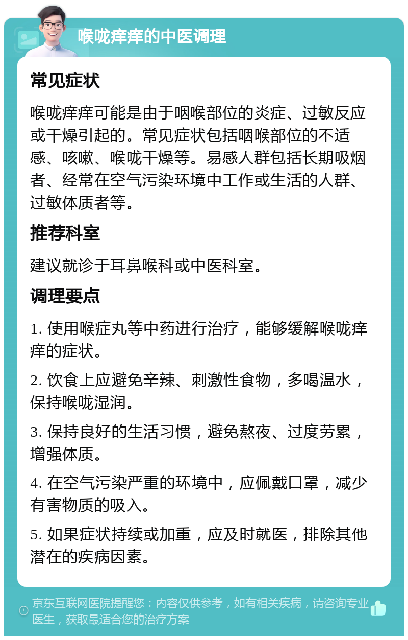 喉咙痒痒的中医调理 常见症状 喉咙痒痒可能是由于咽喉部位的炎症、过敏反应或干燥引起的。常见症状包括咽喉部位的不适感、咳嗽、喉咙干燥等。易感人群包括长期吸烟者、经常在空气污染环境中工作或生活的人群、过敏体质者等。 推荐科室 建议就诊于耳鼻喉科或中医科室。 调理要点 1. 使用喉症丸等中药进行治疗，能够缓解喉咙痒痒的症状。 2. 饮食上应避免辛辣、刺激性食物，多喝温水，保持喉咙湿润。 3. 保持良好的生活习惯，避免熬夜、过度劳累，增强体质。 4. 在空气污染严重的环境中，应佩戴口罩，减少有害物质的吸入。 5. 如果症状持续或加重，应及时就医，排除其他潜在的疾病因素。