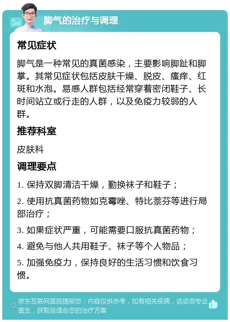 脚气的治疗与调理 常见症状 脚气是一种常见的真菌感染，主要影响脚趾和脚掌。其常见症状包括皮肤干燥、脱皮、瘙痒、红斑和水泡。易感人群包括经常穿着密闭鞋子、长时间站立或行走的人群，以及免疫力较弱的人群。 推荐科室 皮肤科 调理要点 1. 保持双脚清洁干燥，勤换袜子和鞋子； 2. 使用抗真菌药物如克霉唑、特比萘芬等进行局部治疗； 3. 如果症状严重，可能需要口服抗真菌药物； 4. 避免与他人共用鞋子、袜子等个人物品； 5. 加强免疫力，保持良好的生活习惯和饮食习惯。