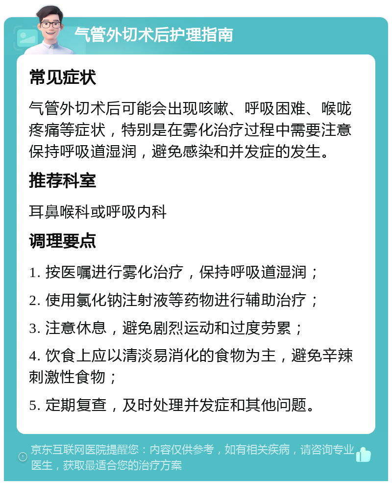 气管外切术后护理指南 常见症状 气管外切术后可能会出现咳嗽、呼吸困难、喉咙疼痛等症状，特别是在雾化治疗过程中需要注意保持呼吸道湿润，避免感染和并发症的发生。 推荐科室 耳鼻喉科或呼吸内科 调理要点 1. 按医嘱进行雾化治疗，保持呼吸道湿润； 2. 使用氯化钠注射液等药物进行辅助治疗； 3. 注意休息，避免剧烈运动和过度劳累； 4. 饮食上应以清淡易消化的食物为主，避免辛辣刺激性食物； 5. 定期复查，及时处理并发症和其他问题。