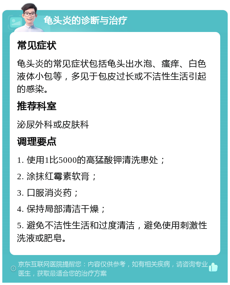 龟头炎的诊断与治疗 常见症状 龟头炎的常见症状包括龟头出水泡、瘙痒、白色液体小包等，多见于包皮过长或不洁性生活引起的感染。 推荐科室 泌尿外科或皮肤科 调理要点 1. 使用1比5000的高猛酸钾清洗患处； 2. 涂抹红霉素软膏； 3. 口服消炎药； 4. 保持局部清洁干燥； 5. 避免不洁性生活和过度清洁，避免使用刺激性洗液或肥皂。