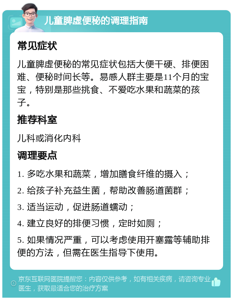 儿童脾虚便秘的调理指南 常见症状 儿童脾虚便秘的常见症状包括大便干硬、排便困难、便秘时间长等。易感人群主要是11个月的宝宝，特别是那些挑食、不爱吃水果和蔬菜的孩子。 推荐科室 儿科或消化内科 调理要点 1. 多吃水果和蔬菜，增加膳食纤维的摄入； 2. 给孩子补充益生菌，帮助改善肠道菌群； 3. 适当运动，促进肠道蠕动； 4. 建立良好的排便习惯，定时如厕； 5. 如果情况严重，可以考虑使用开塞露等辅助排便的方法，但需在医生指导下使用。