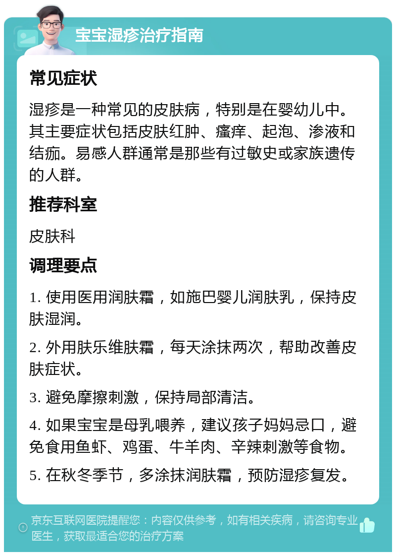 宝宝湿疹治疗指南 常见症状 湿疹是一种常见的皮肤病，特别是在婴幼儿中。其主要症状包括皮肤红肿、瘙痒、起泡、渗液和结痂。易感人群通常是那些有过敏史或家族遗传的人群。 推荐科室 皮肤科 调理要点 1. 使用医用润肤霜，如施巴婴儿润肤乳，保持皮肤湿润。 2. 外用肤乐维肤霜，每天涂抹两次，帮助改善皮肤症状。 3. 避免摩擦刺激，保持局部清洁。 4. 如果宝宝是母乳喂养，建议孩子妈妈忌口，避免食用鱼虾、鸡蛋、牛羊肉、辛辣刺激等食物。 5. 在秋冬季节，多涂抹润肤霜，预防湿疹复发。