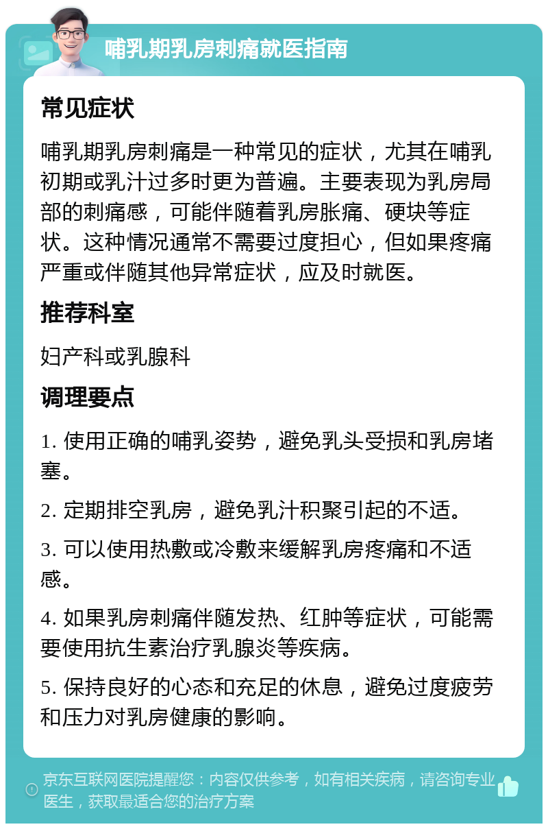 哺乳期乳房刺痛就医指南 常见症状 哺乳期乳房刺痛是一种常见的症状，尤其在哺乳初期或乳汁过多时更为普遍。主要表现为乳房局部的刺痛感，可能伴随着乳房胀痛、硬块等症状。这种情况通常不需要过度担心，但如果疼痛严重或伴随其他异常症状，应及时就医。 推荐科室 妇产科或乳腺科 调理要点 1. 使用正确的哺乳姿势，避免乳头受损和乳房堵塞。 2. 定期排空乳房，避免乳汁积聚引起的不适。 3. 可以使用热敷或冷敷来缓解乳房疼痛和不适感。 4. 如果乳房刺痛伴随发热、红肿等症状，可能需要使用抗生素治疗乳腺炎等疾病。 5. 保持良好的心态和充足的休息，避免过度疲劳和压力对乳房健康的影响。