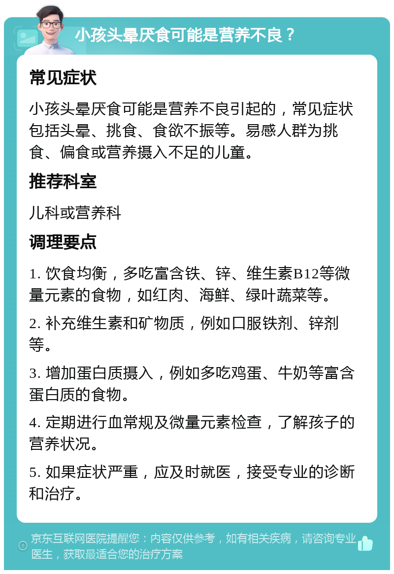 小孩头晕厌食可能是营养不良？ 常见症状 小孩头晕厌食可能是营养不良引起的，常见症状包括头晕、挑食、食欲不振等。易感人群为挑食、偏食或营养摄入不足的儿童。 推荐科室 儿科或营养科 调理要点 1. 饮食均衡，多吃富含铁、锌、维生素B12等微量元素的食物，如红肉、海鲜、绿叶蔬菜等。 2. 补充维生素和矿物质，例如口服铁剂、锌剂等。 3. 增加蛋白质摄入，例如多吃鸡蛋、牛奶等富含蛋白质的食物。 4. 定期进行血常规及微量元素检查，了解孩子的营养状况。 5. 如果症状严重，应及时就医，接受专业的诊断和治疗。