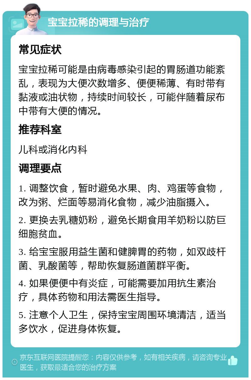 宝宝拉稀的调理与治疗 常见症状 宝宝拉稀可能是由病毒感染引起的胃肠道功能紊乱，表现为大便次数增多、便便稀薄、有时带有黏液或油状物，持续时间较长，可能伴随着尿布中带有大便的情况。 推荐科室 儿科或消化内科 调理要点 1. 调整饮食，暂时避免水果、肉、鸡蛋等食物，改为粥、烂面等易消化食物，减少油脂摄入。 2. 更换去乳糖奶粉，避免长期食用羊奶粉以防巨细胞贫血。 3. 给宝宝服用益生菌和健脾胃的药物，如双歧杆菌、乳酸菌等，帮助恢复肠道菌群平衡。 4. 如果便便中有炎症，可能需要加用抗生素治疗，具体药物和用法需医生指导。 5. 注意个人卫生，保持宝宝周围环境清洁，适当多饮水，促进身体恢复。