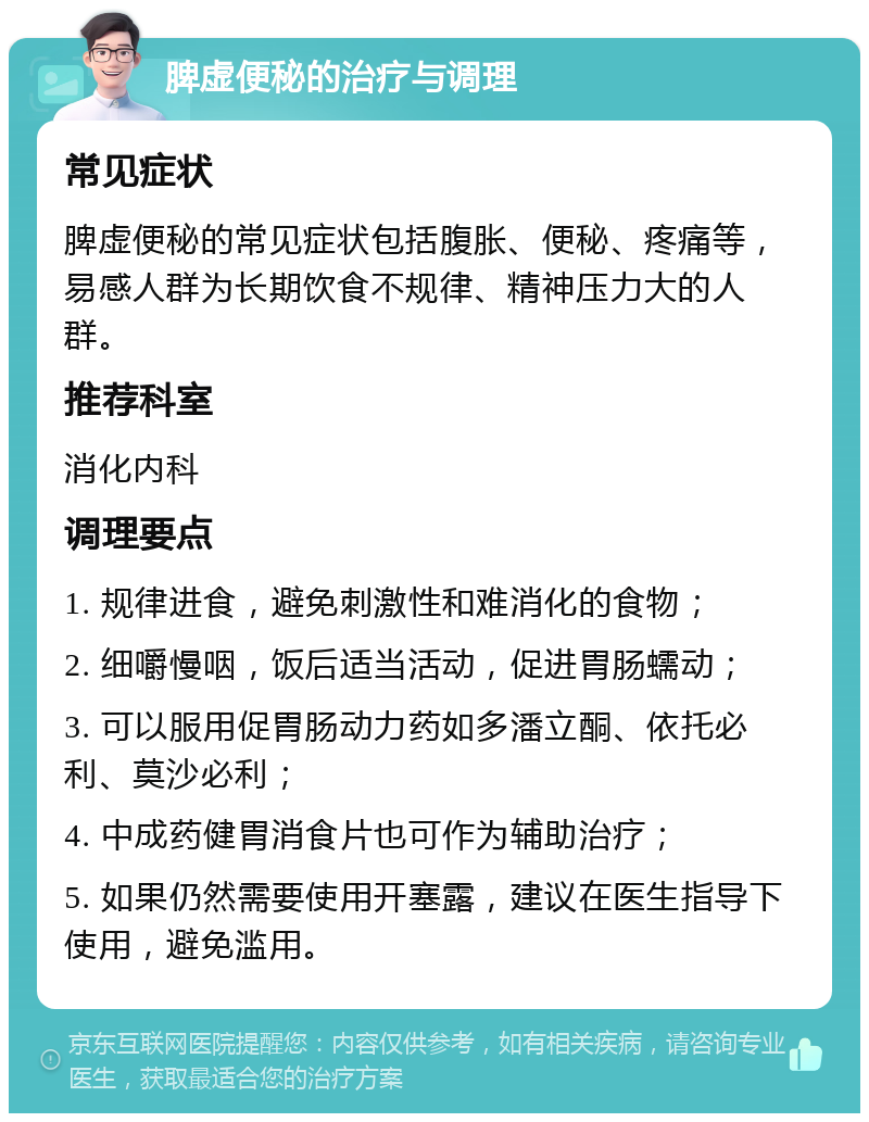 脾虚便秘的治疗与调理 常见症状 脾虚便秘的常见症状包括腹胀、便秘、疼痛等，易感人群为长期饮食不规律、精神压力大的人群。 推荐科室 消化内科 调理要点 1. 规律进食，避免刺激性和难消化的食物； 2. 细嚼慢咽，饭后适当活动，促进胃肠蠕动； 3. 可以服用促胃肠动力药如多潘立酮、依托必利、莫沙必利； 4. 中成药健胃消食片也可作为辅助治疗； 5. 如果仍然需要使用开塞露，建议在医生指导下使用，避免滥用。