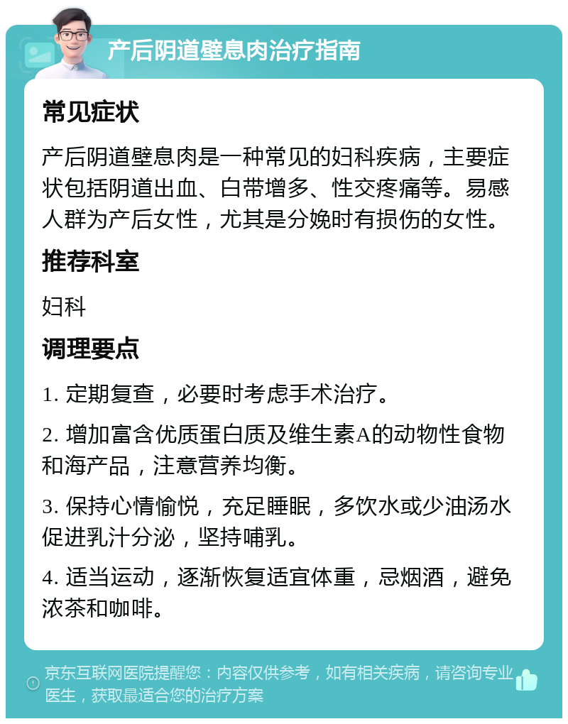 产后阴道壁息肉治疗指南 常见症状 产后阴道壁息肉是一种常见的妇科疾病，主要症状包括阴道出血、白带增多、性交疼痛等。易感人群为产后女性，尤其是分娩时有损伤的女性。 推荐科室 妇科 调理要点 1. 定期复查，必要时考虑手术治疗。 2. 增加富含优质蛋白质及维生素A的动物性食物和海产品，注意营养均衡。 3. 保持心情愉悦，充足睡眠，多饮水或少油汤水促进乳汁分泌，坚持哺乳。 4. 适当运动，逐渐恢复适宜体重，忌烟酒，避免浓茶和咖啡。