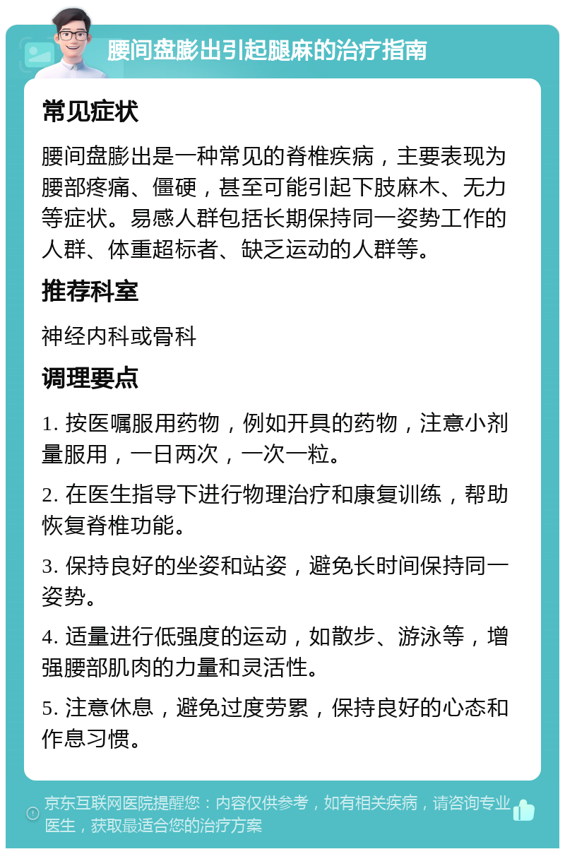 腰间盘膨出引起腿麻的治疗指南 常见症状 腰间盘膨出是一种常见的脊椎疾病，主要表现为腰部疼痛、僵硬，甚至可能引起下肢麻木、无力等症状。易感人群包括长期保持同一姿势工作的人群、体重超标者、缺乏运动的人群等。 推荐科室 神经内科或骨科 调理要点 1. 按医嘱服用药物，例如开具的药物，注意小剂量服用，一日两次，一次一粒。 2. 在医生指导下进行物理治疗和康复训练，帮助恢复脊椎功能。 3. 保持良好的坐姿和站姿，避免长时间保持同一姿势。 4. 适量进行低强度的运动，如散步、游泳等，增强腰部肌肉的力量和灵活性。 5. 注意休息，避免过度劳累，保持良好的心态和作息习惯。