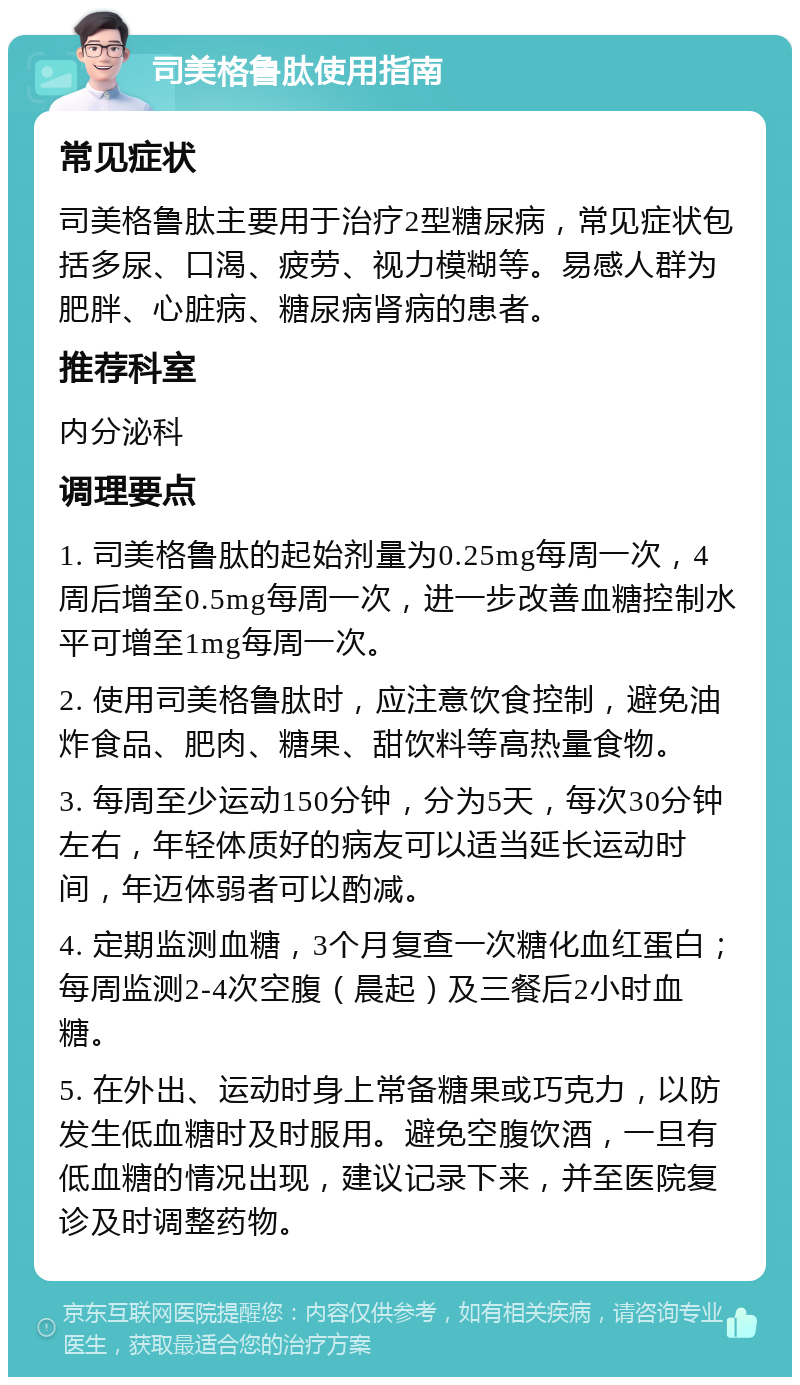 司美格鲁肽使用指南 常见症状 司美格鲁肽主要用于治疗2型糖尿病，常见症状包括多尿、口渴、疲劳、视力模糊等。易感人群为肥胖、心脏病、糖尿病肾病的患者。 推荐科室 内分泌科 调理要点 1. 司美格鲁肽的起始剂量为0.25mg每周一次，4周后增至0.5mg每周一次，进一步改善血糖控制水平可增至1mg每周一次。 2. 使用司美格鲁肽时，应注意饮食控制，避免油炸食品、肥肉、糖果、甜饮料等高热量食物。 3. 每周至少运动150分钟，分为5天，每次30分钟左右，年轻体质好的病友可以适当延长运动时间，年迈体弱者可以酌减。 4. 定期监测血糖，3个月复查一次糖化血红蛋白；每周监测2-4次空腹（晨起）及三餐后2小时血糖。 5. 在外出、运动时身上常备糖果或巧克力，以防发生低血糖时及时服用。避免空腹饮酒，一旦有低血糖的情况出现，建议记录下来，并至医院复诊及时调整药物。