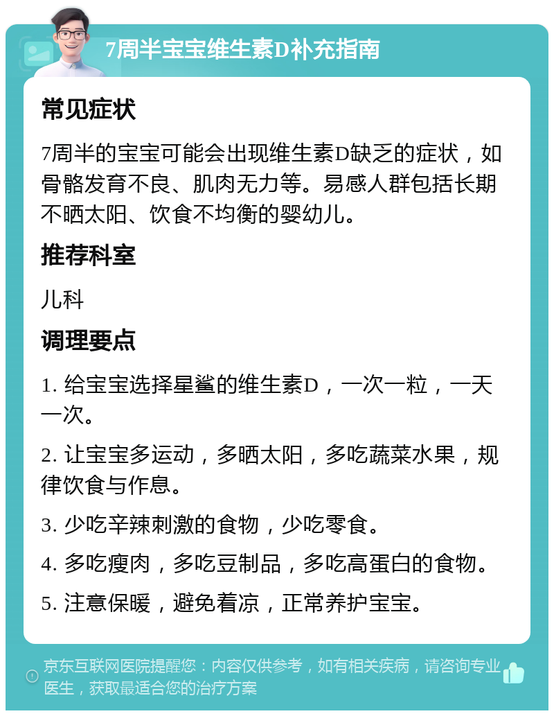 7周半宝宝维生素D补充指南 常见症状 7周半的宝宝可能会出现维生素D缺乏的症状，如骨骼发育不良、肌肉无力等。易感人群包括长期不晒太阳、饮食不均衡的婴幼儿。 推荐科室 儿科 调理要点 1. 给宝宝选择星鲨的维生素D，一次一粒，一天一次。 2. 让宝宝多运动，多晒太阳，多吃蔬菜水果，规律饮食与作息。 3. 少吃辛辣刺激的食物，少吃零食。 4. 多吃瘦肉，多吃豆制品，多吃高蛋白的食物。 5. 注意保暖，避免着凉，正常养护宝宝。