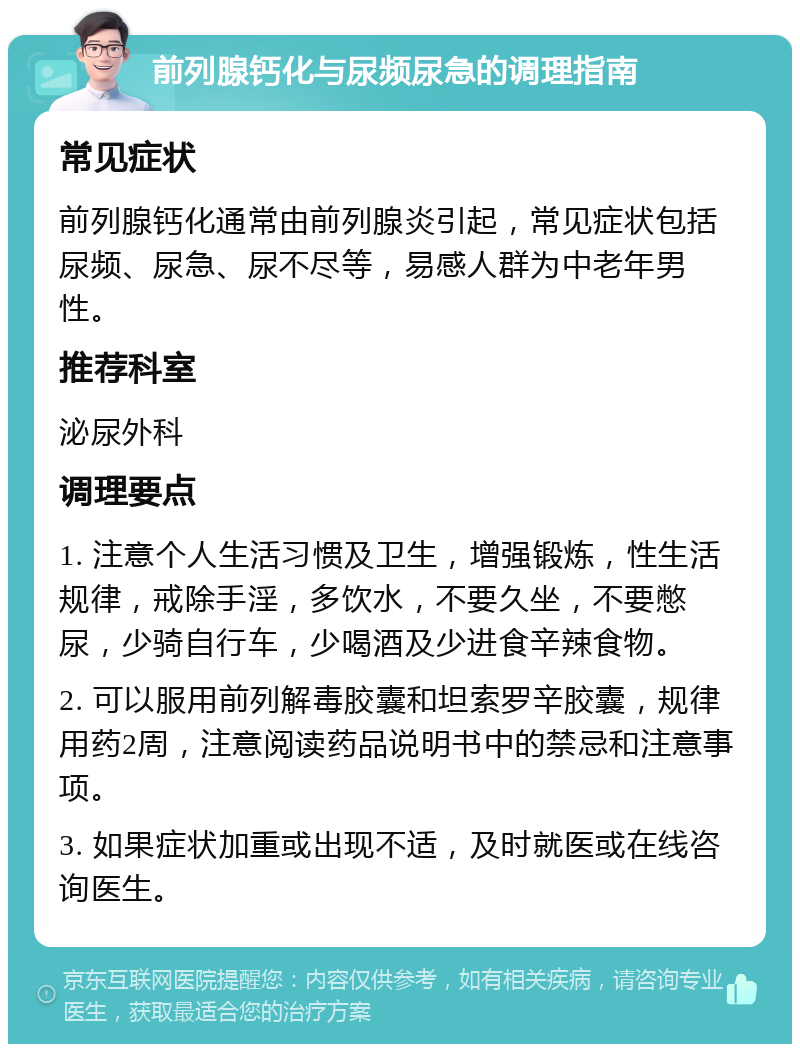 前列腺钙化与尿频尿急的调理指南 常见症状 前列腺钙化通常由前列腺炎引起，常见症状包括尿频、尿急、尿不尽等，易感人群为中老年男性。 推荐科室 泌尿外科 调理要点 1. 注意个人生活习惯及卫生，增强锻炼，性生活规律，戒除手淫，多饮水，不要久坐，不要憋尿，少骑自行车，少喝酒及少进食辛辣食物。 2. 可以服用前列解毒胶囊和坦索罗辛胶囊，规律用药2周，注意阅读药品说明书中的禁忌和注意事项。 3. 如果症状加重或出现不适，及时就医或在线咨询医生。