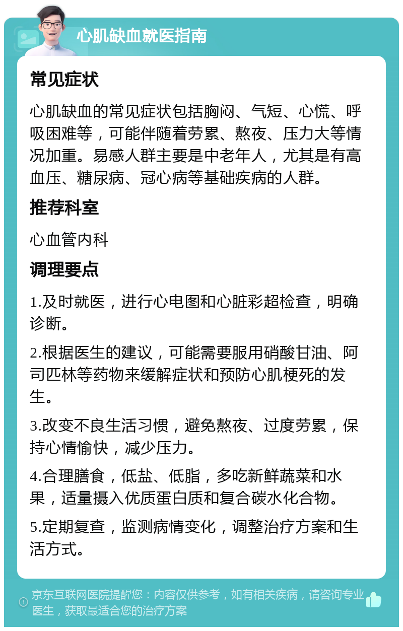 心肌缺血就医指南 常见症状 心肌缺血的常见症状包括胸闷、气短、心慌、呼吸困难等，可能伴随着劳累、熬夜、压力大等情况加重。易感人群主要是中老年人，尤其是有高血压、糖尿病、冠心病等基础疾病的人群。 推荐科室 心血管内科 调理要点 1.及时就医，进行心电图和心脏彩超检查，明确诊断。 2.根据医生的建议，可能需要服用硝酸甘油、阿司匹林等药物来缓解症状和预防心肌梗死的发生。 3.改变不良生活习惯，避免熬夜、过度劳累，保持心情愉快，减少压力。 4.合理膳食，低盐、低脂，多吃新鲜蔬菜和水果，适量摄入优质蛋白质和复合碳水化合物。 5.定期复查，监测病情变化，调整治疗方案和生活方式。