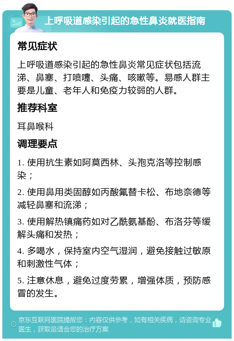 上呼吸道感染引起的急性鼻炎就医指南 常见症状 上呼吸道感染引起的急性鼻炎常见症状包括流涕、鼻塞、打喷嚏、头痛、咳嗽等。易感人群主要是儿童、老年人和免疫力较弱的人群。 推荐科室 耳鼻喉科 调理要点 1. 使用抗生素如阿莫西林、头孢克洛等控制感染； 2. 使用鼻用类固醇如丙酸氟替卡松、布地奈德等减轻鼻塞和流涕； 3. 使用解热镇痛药如对乙酰氨基酚、布洛芬等缓解头痛和发热； 4. 多喝水，保持室内空气湿润，避免接触过敏原和刺激性气体； 5. 注意休息，避免过度劳累，增强体质，预防感冒的发生。