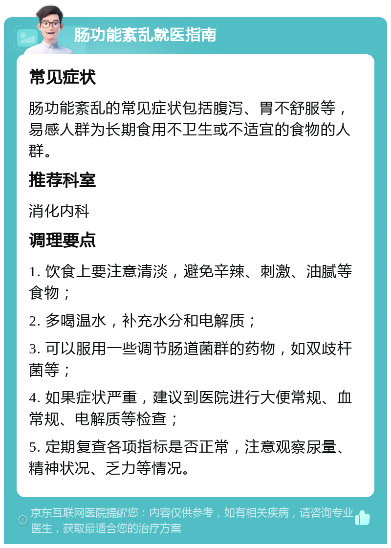 肠功能紊乱就医指南 常见症状 肠功能紊乱的常见症状包括腹泻、胃不舒服等，易感人群为长期食用不卫生或不适宜的食物的人群。 推荐科室 消化内科 调理要点 1. 饮食上要注意清淡，避免辛辣、刺激、油腻等食物； 2. 多喝温水，补充水分和电解质； 3. 可以服用一些调节肠道菌群的药物，如双歧杆菌等； 4. 如果症状严重，建议到医院进行大便常规、血常规、电解质等检查； 5. 定期复查各项指标是否正常，注意观察尿量、精神状况、乏力等情况。