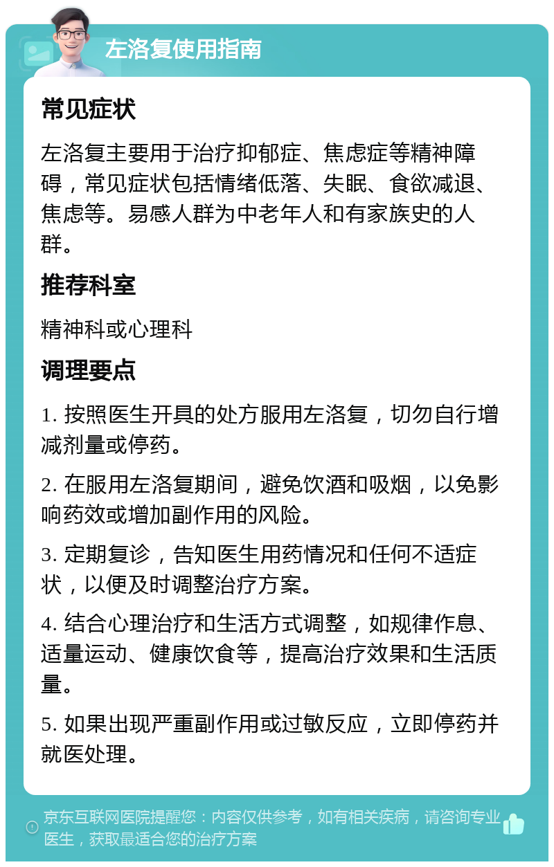 左洛复使用指南 常见症状 左洛复主要用于治疗抑郁症、焦虑症等精神障碍，常见症状包括情绪低落、失眠、食欲减退、焦虑等。易感人群为中老年人和有家族史的人群。 推荐科室 精神科或心理科 调理要点 1. 按照医生开具的处方服用左洛复，切勿自行增减剂量或停药。 2. 在服用左洛复期间，避免饮酒和吸烟，以免影响药效或增加副作用的风险。 3. 定期复诊，告知医生用药情况和任何不适症状，以便及时调整治疗方案。 4. 结合心理治疗和生活方式调整，如规律作息、适量运动、健康饮食等，提高治疗效果和生活质量。 5. 如果出现严重副作用或过敏反应，立即停药并就医处理。