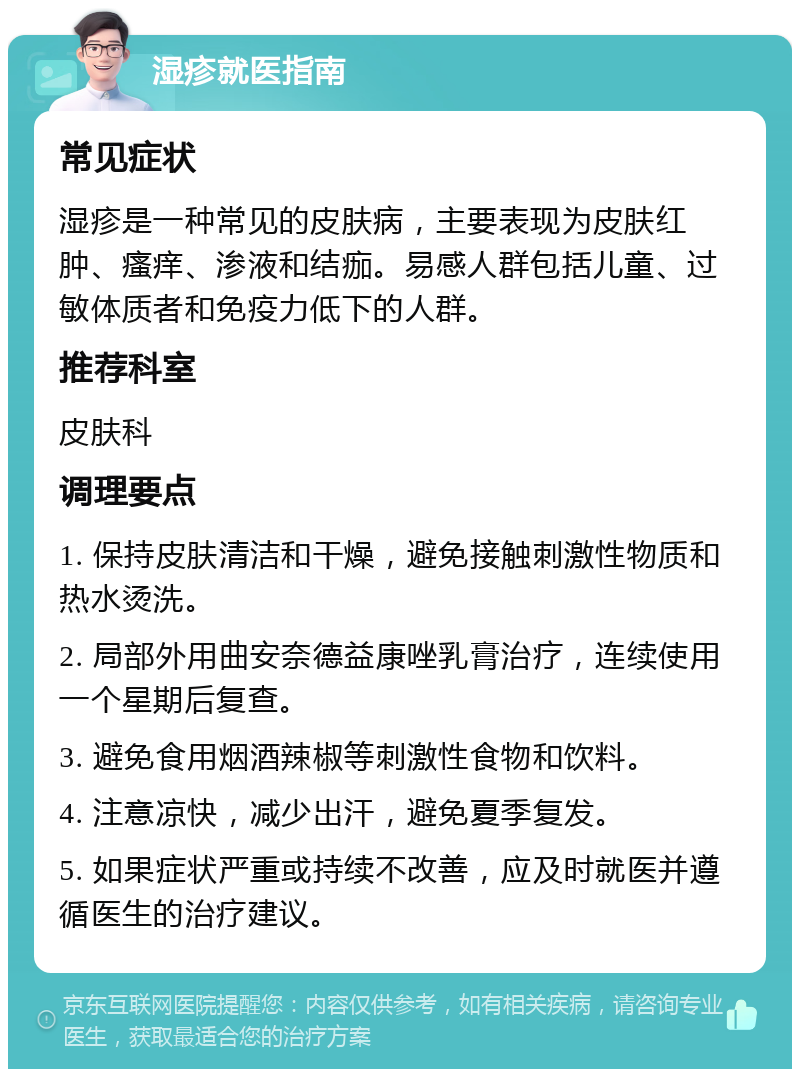 湿疹就医指南 常见症状 湿疹是一种常见的皮肤病，主要表现为皮肤红肿、瘙痒、渗液和结痂。易感人群包括儿童、过敏体质者和免疫力低下的人群。 推荐科室 皮肤科 调理要点 1. 保持皮肤清洁和干燥，避免接触刺激性物质和热水烫洗。 2. 局部外用曲安奈德益康唑乳膏治疗，连续使用一个星期后复查。 3. 避免食用烟酒辣椒等刺激性食物和饮料。 4. 注意凉快，减少出汗，避免夏季复发。 5. 如果症状严重或持续不改善，应及时就医并遵循医生的治疗建议。