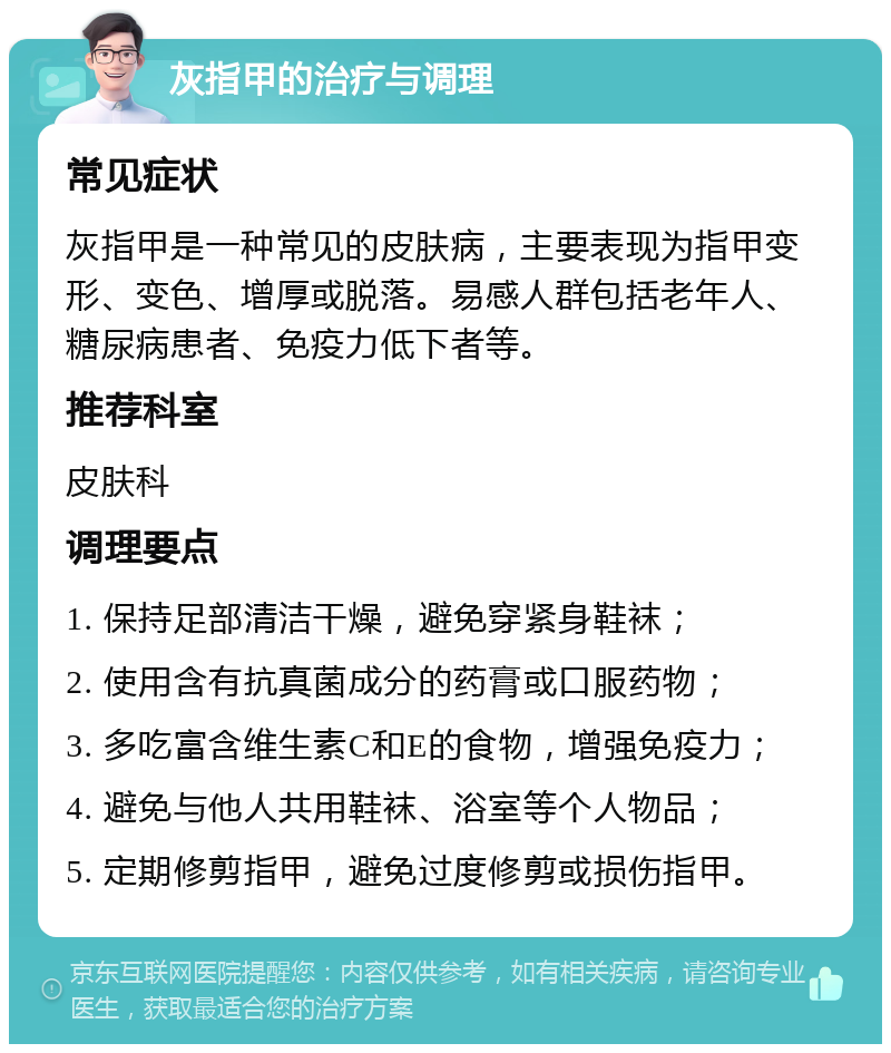 灰指甲的治疗与调理 常见症状 灰指甲是一种常见的皮肤病，主要表现为指甲变形、变色、增厚或脱落。易感人群包括老年人、糖尿病患者、免疫力低下者等。 推荐科室 皮肤科 调理要点 1. 保持足部清洁干燥，避免穿紧身鞋袜； 2. 使用含有抗真菌成分的药膏或口服药物； 3. 多吃富含维生素C和E的食物，增强免疫力； 4. 避免与他人共用鞋袜、浴室等个人物品； 5. 定期修剪指甲，避免过度修剪或损伤指甲。