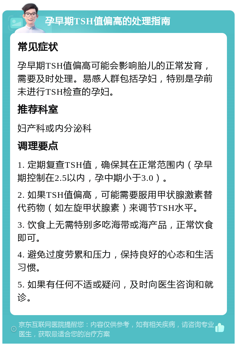 孕早期TSH值偏高的处理指南 常见症状 孕早期TSH值偏高可能会影响胎儿的正常发育，需要及时处理。易感人群包括孕妇，特别是孕前未进行TSH检查的孕妇。 推荐科室 妇产科或内分泌科 调理要点 1. 定期复查TSH值，确保其在正常范围内（孕早期控制在2.5以内，孕中期小于3.0）。 2. 如果TSH值偏高，可能需要服用甲状腺激素替代药物（如左旋甲状腺素）来调节TSH水平。 3. 饮食上无需特别多吃海带或海产品，正常饮食即可。 4. 避免过度劳累和压力，保持良好的心态和生活习惯。 5. 如果有任何不适或疑问，及时向医生咨询和就诊。