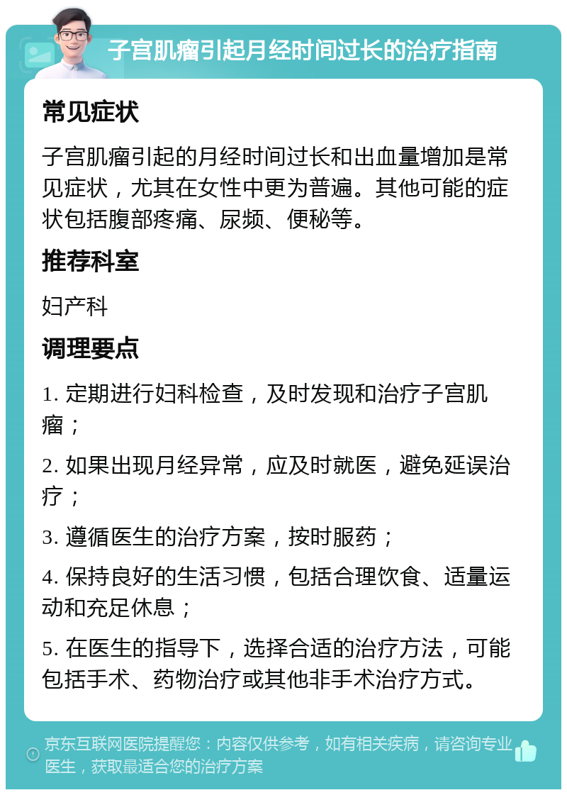 子宫肌瘤引起月经时间过长的治疗指南 常见症状 子宫肌瘤引起的月经时间过长和出血量增加是常见症状，尤其在女性中更为普遍。其他可能的症状包括腹部疼痛、尿频、便秘等。 推荐科室 妇产科 调理要点 1. 定期进行妇科检查，及时发现和治疗子宫肌瘤； 2. 如果出现月经异常，应及时就医，避免延误治疗； 3. 遵循医生的治疗方案，按时服药； 4. 保持良好的生活习惯，包括合理饮食、适量运动和充足休息； 5. 在医生的指导下，选择合适的治疗方法，可能包括手术、药物治疗或其他非手术治疗方式。